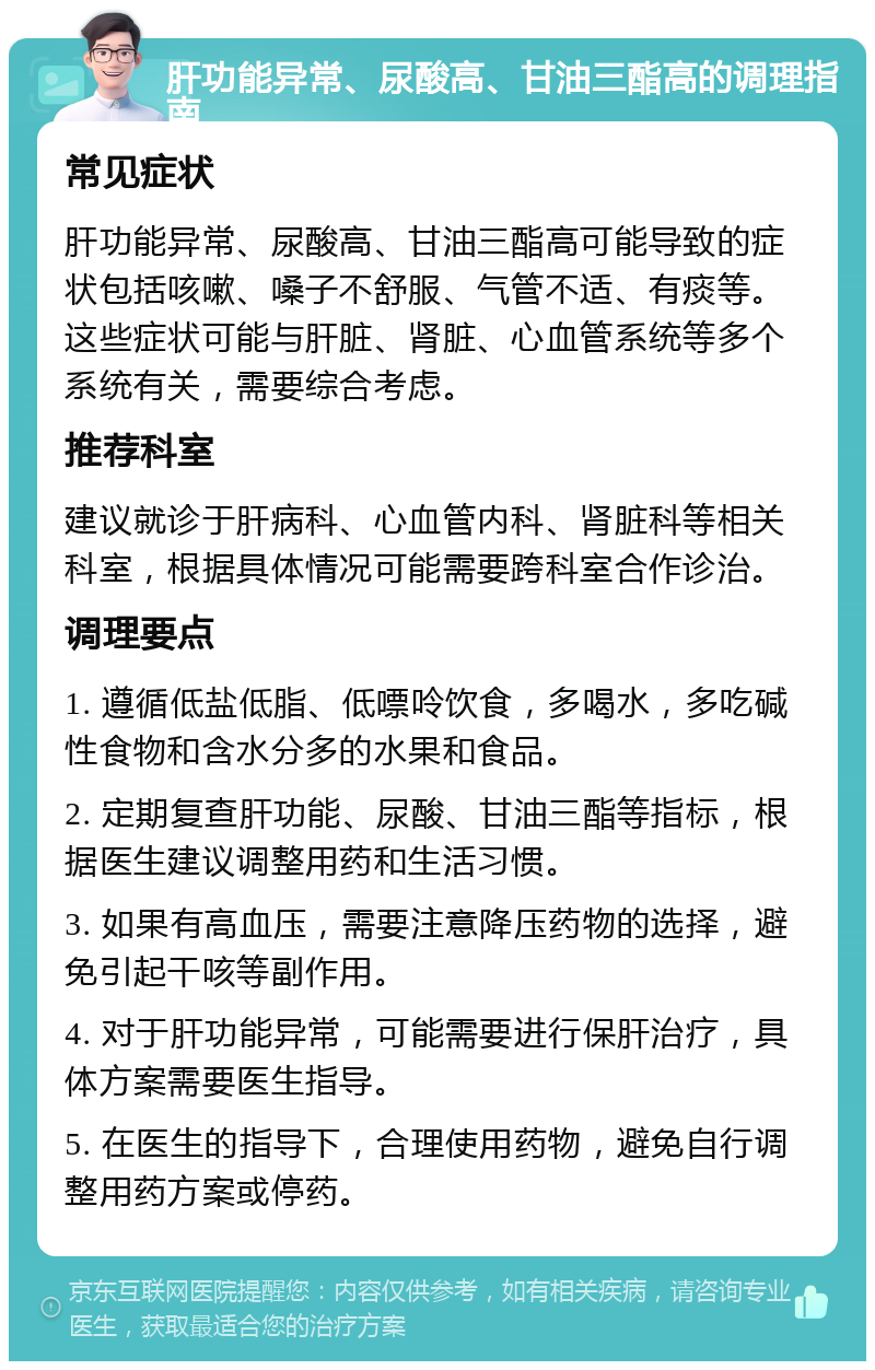 肝功能异常、尿酸高、甘油三酯高的调理指南 常见症状 肝功能异常、尿酸高、甘油三酯高可能导致的症状包括咳嗽、嗓子不舒服、气管不适、有痰等。这些症状可能与肝脏、肾脏、心血管系统等多个系统有关，需要综合考虑。 推荐科室 建议就诊于肝病科、心血管内科、肾脏科等相关科室，根据具体情况可能需要跨科室合作诊治。 调理要点 1. 遵循低盐低脂、低嘌呤饮食，多喝水，多吃碱性食物和含水分多的水果和食品。 2. 定期复查肝功能、尿酸、甘油三酯等指标，根据医生建议调整用药和生活习惯。 3. 如果有高血压，需要注意降压药物的选择，避免引起干咳等副作用。 4. 对于肝功能异常，可能需要进行保肝治疗，具体方案需要医生指导。 5. 在医生的指导下，合理使用药物，避免自行调整用药方案或停药。