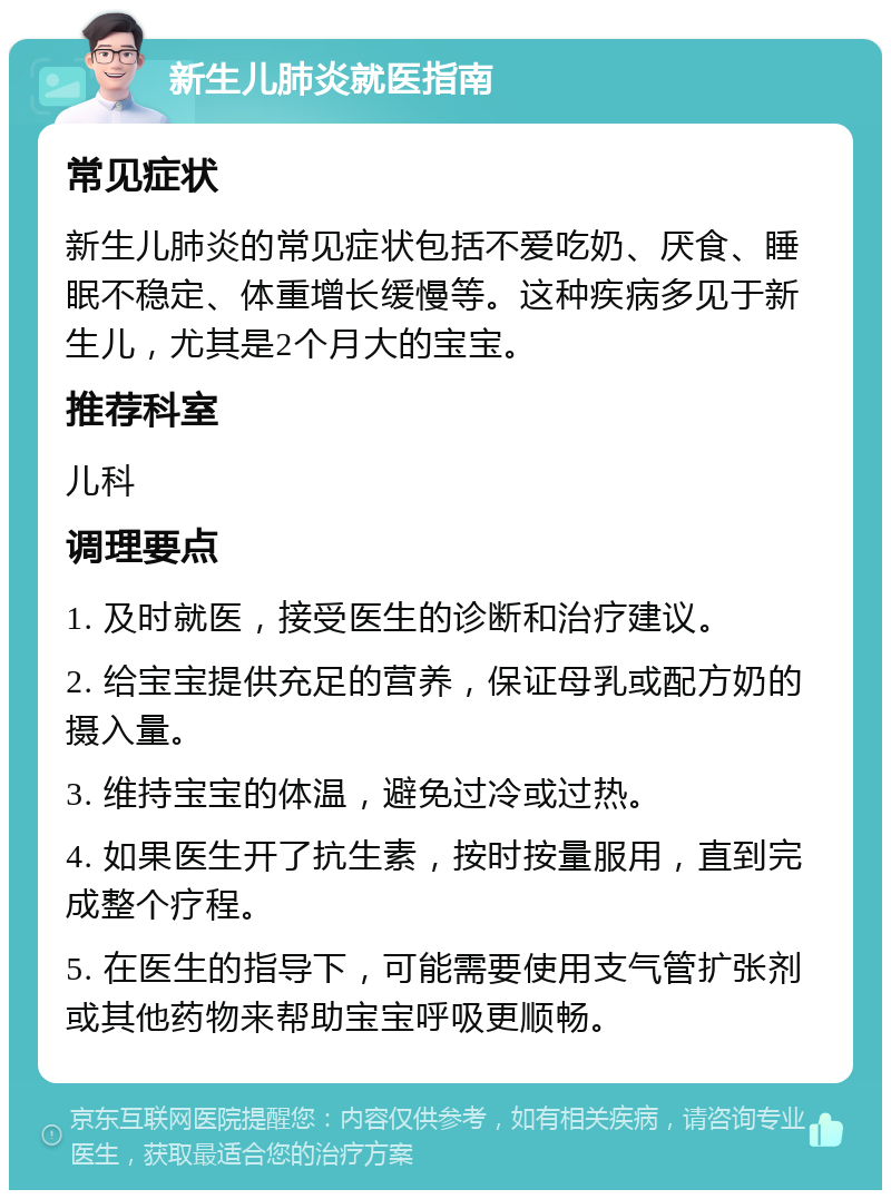 新生儿肺炎就医指南 常见症状 新生儿肺炎的常见症状包括不爱吃奶、厌食、睡眠不稳定、体重增长缓慢等。这种疾病多见于新生儿，尤其是2个月大的宝宝。 推荐科室 儿科 调理要点 1. 及时就医，接受医生的诊断和治疗建议。 2. 给宝宝提供充足的营养，保证母乳或配方奶的摄入量。 3. 维持宝宝的体温，避免过冷或过热。 4. 如果医生开了抗生素，按时按量服用，直到完成整个疗程。 5. 在医生的指导下，可能需要使用支气管扩张剂或其他药物来帮助宝宝呼吸更顺畅。