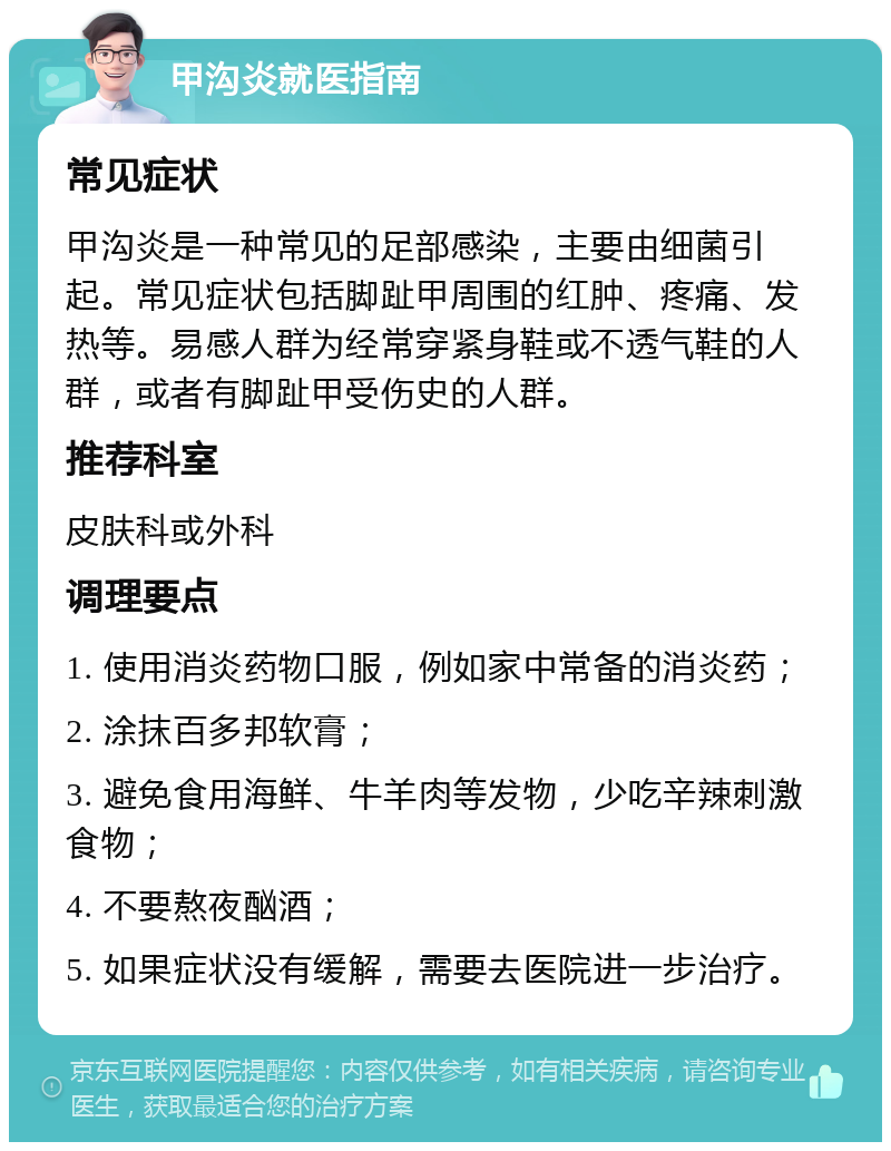 甲沟炎就医指南 常见症状 甲沟炎是一种常见的足部感染，主要由细菌引起。常见症状包括脚趾甲周围的红肿、疼痛、发热等。易感人群为经常穿紧身鞋或不透气鞋的人群，或者有脚趾甲受伤史的人群。 推荐科室 皮肤科或外科 调理要点 1. 使用消炎药物口服，例如家中常备的消炎药； 2. 涂抹百多邦软膏； 3. 避免食用海鲜、牛羊肉等发物，少吃辛辣刺激食物； 4. 不要熬夜酗酒； 5. 如果症状没有缓解，需要去医院进一步治疗。