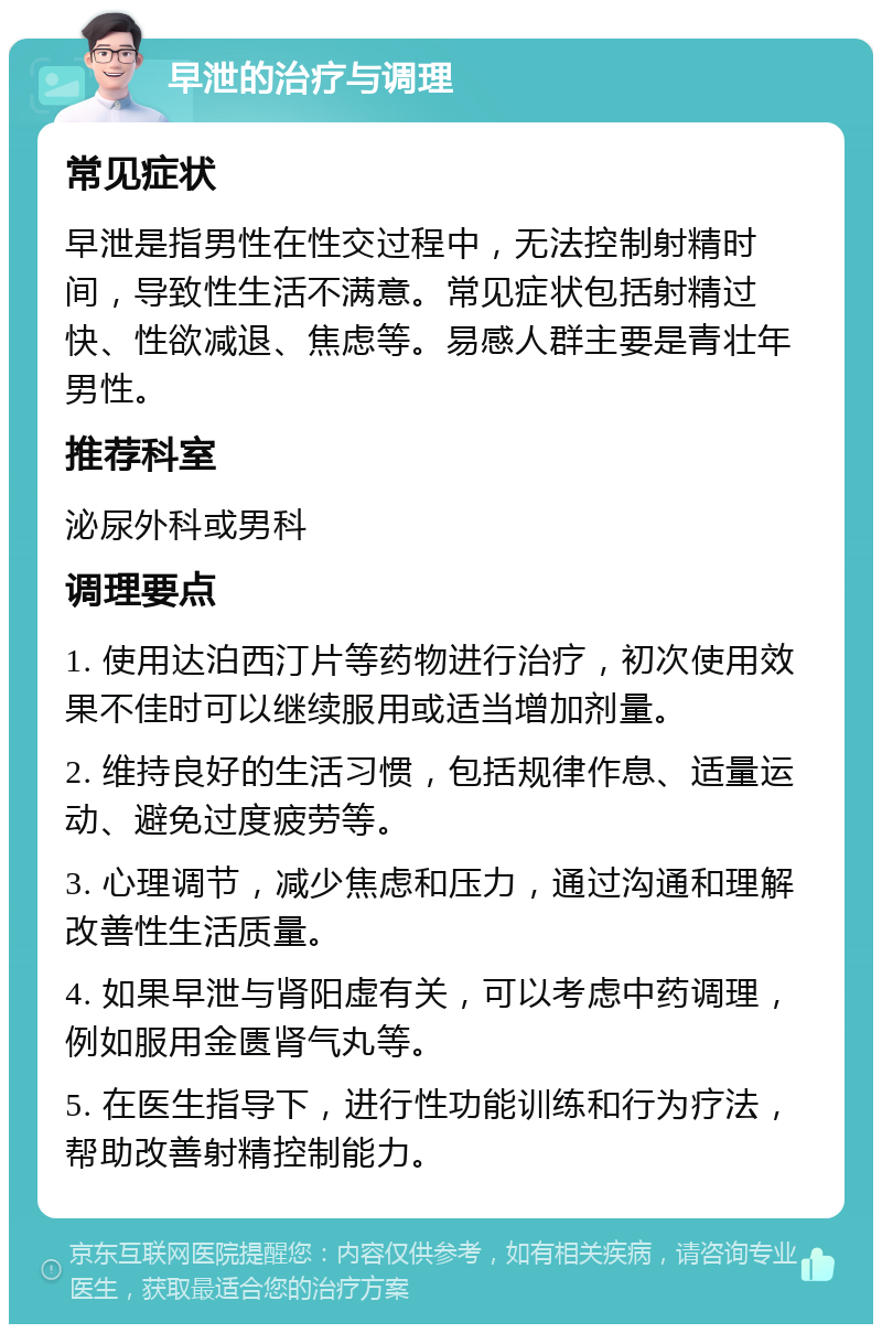 早泄的治疗与调理 常见症状 早泄是指男性在性交过程中，无法控制射精时间，导致性生活不满意。常见症状包括射精过快、性欲减退、焦虑等。易感人群主要是青壮年男性。 推荐科室 泌尿外科或男科 调理要点 1. 使用达泊西汀片等药物进行治疗，初次使用效果不佳时可以继续服用或适当增加剂量。 2. 维持良好的生活习惯，包括规律作息、适量运动、避免过度疲劳等。 3. 心理调节，减少焦虑和压力，通过沟通和理解改善性生活质量。 4. 如果早泄与肾阳虚有关，可以考虑中药调理，例如服用金匮肾气丸等。 5. 在医生指导下，进行性功能训练和行为疗法，帮助改善射精控制能力。