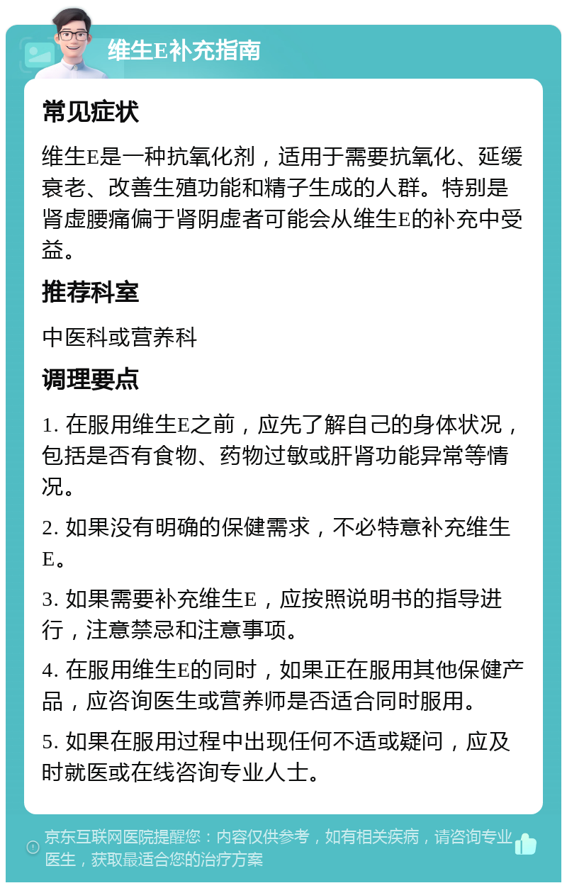 维生E补充指南 常见症状 维生E是一种抗氧化剂，适用于需要抗氧化、延缓衰老、改善生殖功能和精子生成的人群。特别是肾虚腰痛偏于肾阴虚者可能会从维生E的补充中受益。 推荐科室 中医科或营养科 调理要点 1. 在服用维生E之前，应先了解自己的身体状况，包括是否有食物、药物过敏或肝肾功能异常等情况。 2. 如果没有明确的保健需求，不必特意补充维生E。 3. 如果需要补充维生E，应按照说明书的指导进行，注意禁忌和注意事项。 4. 在服用维生E的同时，如果正在服用其他保健产品，应咨询医生或营养师是否适合同时服用。 5. 如果在服用过程中出现任何不适或疑问，应及时就医或在线咨询专业人士。