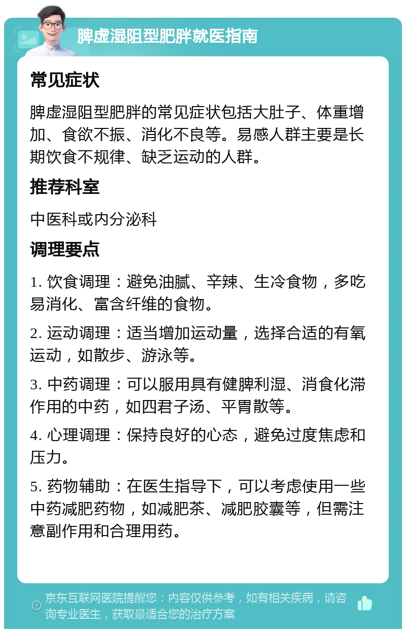 脾虚湿阻型肥胖就医指南 常见症状 脾虚湿阻型肥胖的常见症状包括大肚子、体重增加、食欲不振、消化不良等。易感人群主要是长期饮食不规律、缺乏运动的人群。 推荐科室 中医科或内分泌科 调理要点 1. 饮食调理：避免油腻、辛辣、生冷食物，多吃易消化、富含纤维的食物。 2. 运动调理：适当增加运动量，选择合适的有氧运动，如散步、游泳等。 3. 中药调理：可以服用具有健脾利湿、消食化滞作用的中药，如四君子汤、平胃散等。 4. 心理调理：保持良好的心态，避免过度焦虑和压力。 5. 药物辅助：在医生指导下，可以考虑使用一些中药减肥药物，如减肥茶、减肥胶囊等，但需注意副作用和合理用药。