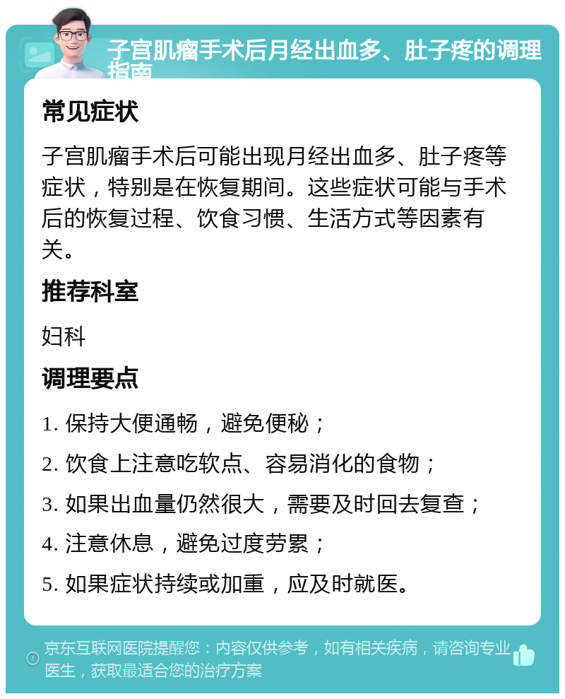 子宫肌瘤手术后月经出血多、肚子疼的调理指南 常见症状 子宫肌瘤手术后可能出现月经出血多、肚子疼等症状，特别是在恢复期间。这些症状可能与手术后的恢复过程、饮食习惯、生活方式等因素有关。 推荐科室 妇科 调理要点 1. 保持大便通畅，避免便秘； 2. 饮食上注意吃软点、容易消化的食物； 3. 如果出血量仍然很大，需要及时回去复查； 4. 注意休息，避免过度劳累； 5. 如果症状持续或加重，应及时就医。