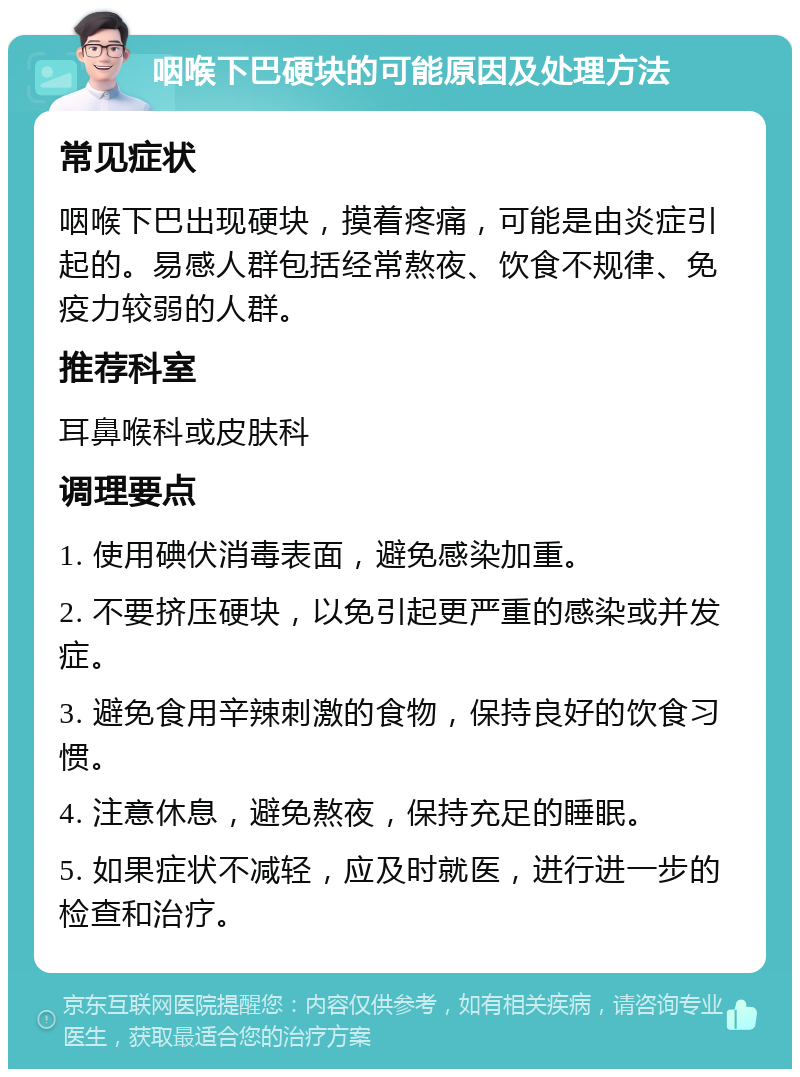 咽喉下巴硬块的可能原因及处理方法 常见症状 咽喉下巴出现硬块，摸着疼痛，可能是由炎症引起的。易感人群包括经常熬夜、饮食不规律、免疫力较弱的人群。 推荐科室 耳鼻喉科或皮肤科 调理要点 1. 使用碘伏消毒表面，避免感染加重。 2. 不要挤压硬块，以免引起更严重的感染或并发症。 3. 避免食用辛辣刺激的食物，保持良好的饮食习惯。 4. 注意休息，避免熬夜，保持充足的睡眠。 5. 如果症状不减轻，应及时就医，进行进一步的检查和治疗。