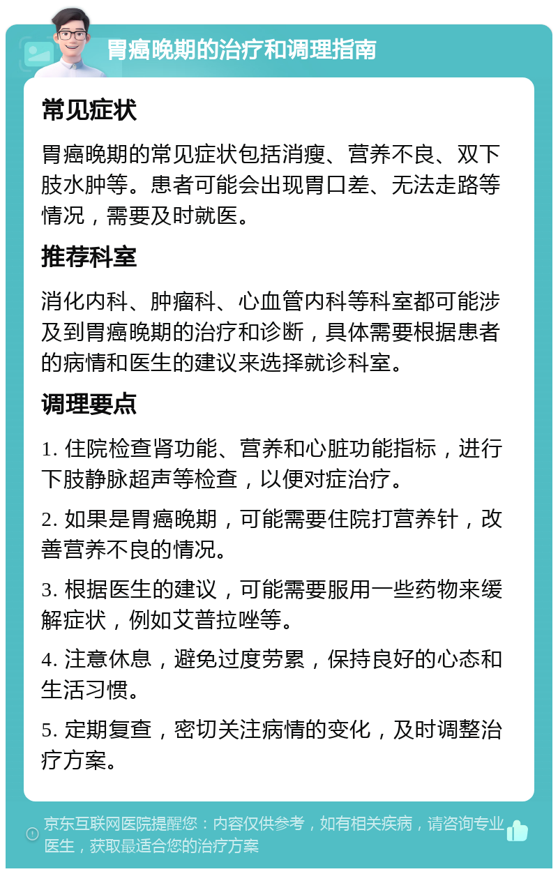 胃癌晚期的治疗和调理指南 常见症状 胃癌晚期的常见症状包括消瘦、营养不良、双下肢水肿等。患者可能会出现胃口差、无法走路等情况，需要及时就医。 推荐科室 消化内科、肿瘤科、心血管内科等科室都可能涉及到胃癌晚期的治疗和诊断，具体需要根据患者的病情和医生的建议来选择就诊科室。 调理要点 1. 住院检查肾功能、营养和心脏功能指标，进行下肢静脉超声等检查，以便对症治疗。 2. 如果是胃癌晚期，可能需要住院打营养针，改善营养不良的情况。 3. 根据医生的建议，可能需要服用一些药物来缓解症状，例如艾普拉唑等。 4. 注意休息，避免过度劳累，保持良好的心态和生活习惯。 5. 定期复查，密切关注病情的变化，及时调整治疗方案。