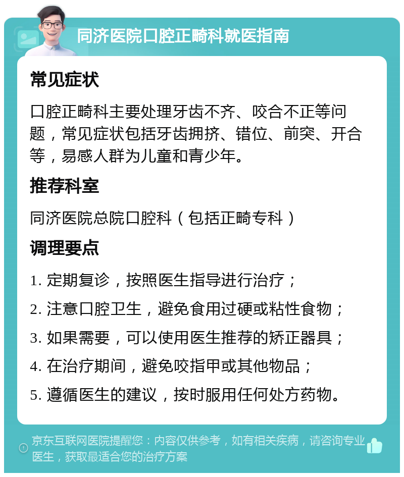 同济医院口腔正畸科就医指南 常见症状 口腔正畸科主要处理牙齿不齐、咬合不正等问题，常见症状包括牙齿拥挤、错位、前突、开合等，易感人群为儿童和青少年。 推荐科室 同济医院总院口腔科（包括正畸专科） 调理要点 1. 定期复诊，按照医生指导进行治疗； 2. 注意口腔卫生，避免食用过硬或粘性食物； 3. 如果需要，可以使用医生推荐的矫正器具； 4. 在治疗期间，避免咬指甲或其他物品； 5. 遵循医生的建议，按时服用任何处方药物。