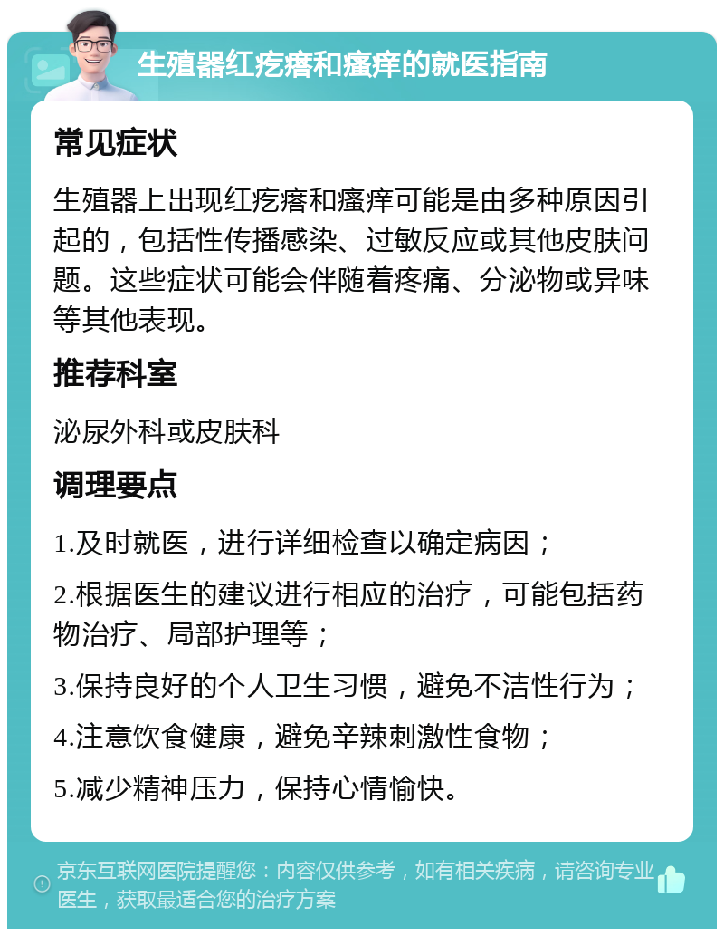 生殖器红疙瘩和瘙痒的就医指南 常见症状 生殖器上出现红疙瘩和瘙痒可能是由多种原因引起的，包括性传播感染、过敏反应或其他皮肤问题。这些症状可能会伴随着疼痛、分泌物或异味等其他表现。 推荐科室 泌尿外科或皮肤科 调理要点 1.及时就医，进行详细检查以确定病因； 2.根据医生的建议进行相应的治疗，可能包括药物治疗、局部护理等； 3.保持良好的个人卫生习惯，避免不洁性行为； 4.注意饮食健康，避免辛辣刺激性食物； 5.减少精神压力，保持心情愉快。