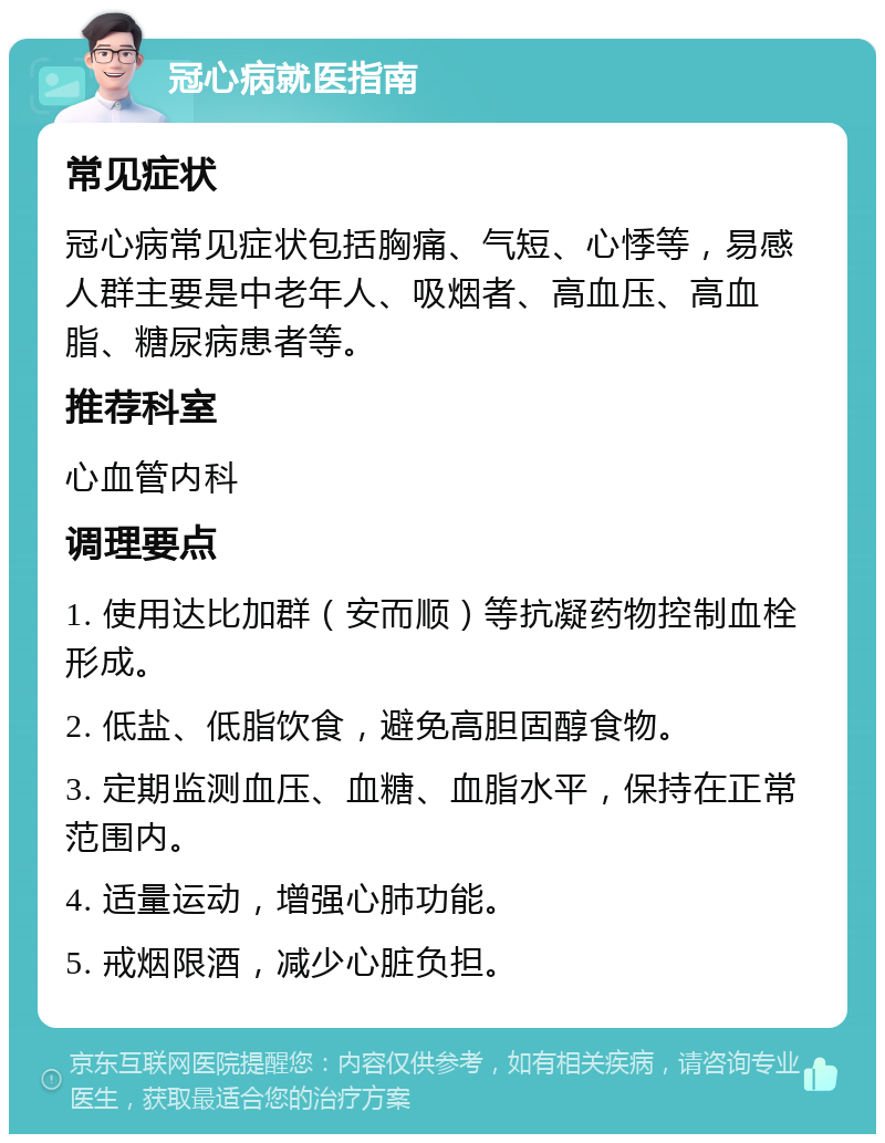 冠心病就医指南 常见症状 冠心病常见症状包括胸痛、气短、心悸等，易感人群主要是中老年人、吸烟者、高血压、高血脂、糖尿病患者等。 推荐科室 心血管内科 调理要点 1. 使用达比加群（安而顺）等抗凝药物控制血栓形成。 2. 低盐、低脂饮食，避免高胆固醇食物。 3. 定期监测血压、血糖、血脂水平，保持在正常范围内。 4. 适量运动，增强心肺功能。 5. 戒烟限酒，减少心脏负担。