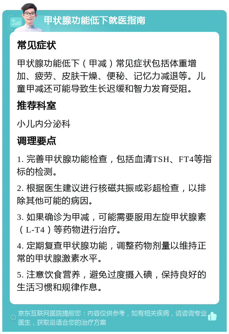 甲状腺功能低下就医指南 常见症状 甲状腺功能低下（甲减）常见症状包括体重增加、疲劳、皮肤干燥、便秘、记忆力减退等。儿童甲减还可能导致生长迟缓和智力发育受阻。 推荐科室 小儿内分泌科 调理要点 1. 完善甲状腺功能检查，包括血清TSH、FT4等指标的检测。 2. 根据医生建议进行核磁共振或彩超检查，以排除其他可能的病因。 3. 如果确诊为甲减，可能需要服用左旋甲状腺素（L-T4）等药物进行治疗。 4. 定期复查甲状腺功能，调整药物剂量以维持正常的甲状腺激素水平。 5. 注意饮食营养，避免过度摄入碘，保持良好的生活习惯和规律作息。