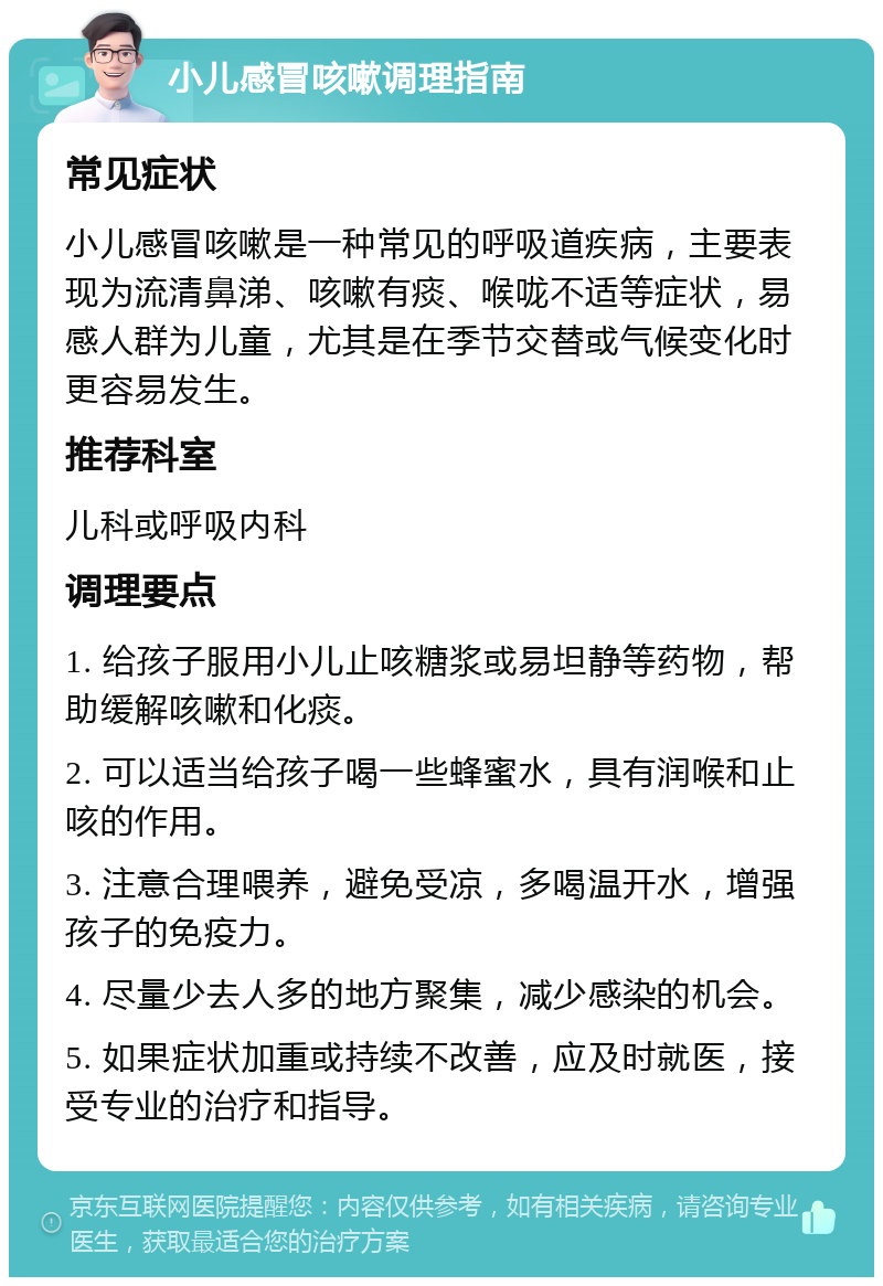 小儿感冒咳嗽调理指南 常见症状 小儿感冒咳嗽是一种常见的呼吸道疾病，主要表现为流清鼻涕、咳嗽有痰、喉咙不适等症状，易感人群为儿童，尤其是在季节交替或气候变化时更容易发生。 推荐科室 儿科或呼吸内科 调理要点 1. 给孩子服用小儿止咳糖浆或易坦静等药物，帮助缓解咳嗽和化痰。 2. 可以适当给孩子喝一些蜂蜜水，具有润喉和止咳的作用。 3. 注意合理喂养，避免受凉，多喝温开水，增强孩子的免疫力。 4. 尽量少去人多的地方聚集，减少感染的机会。 5. 如果症状加重或持续不改善，应及时就医，接受专业的治疗和指导。