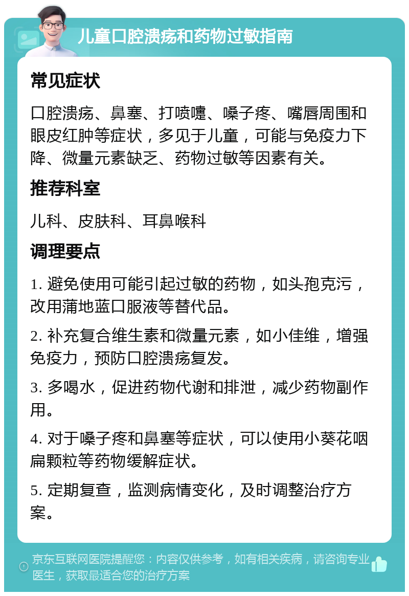 儿童口腔溃疡和药物过敏指南 常见症状 口腔溃疡、鼻塞、打喷嚏、嗓子疼、嘴唇周围和眼皮红肿等症状，多见于儿童，可能与免疫力下降、微量元素缺乏、药物过敏等因素有关。 推荐科室 儿科、皮肤科、耳鼻喉科 调理要点 1. 避免使用可能引起过敏的药物，如头孢克污，改用蒲地蓝口服液等替代品。 2. 补充复合维生素和微量元素，如小佳维，增强免疫力，预防口腔溃疡复发。 3. 多喝水，促进药物代谢和排泄，减少药物副作用。 4. 对于嗓子疼和鼻塞等症状，可以使用小葵花咽扁颗粒等药物缓解症状。 5. 定期复查，监测病情变化，及时调整治疗方案。