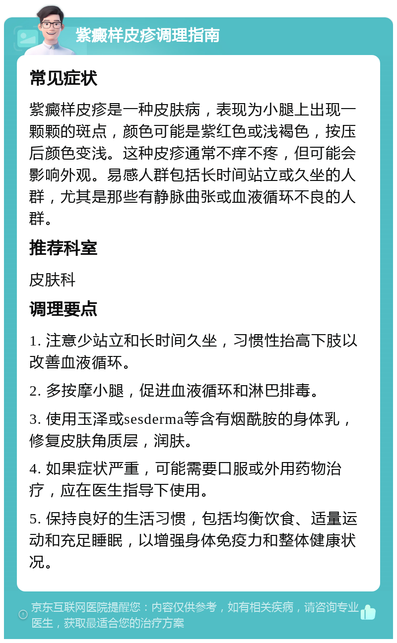 紫癜样皮疹调理指南 常见症状 紫癜样皮疹是一种皮肤病，表现为小腿上出现一颗颗的斑点，颜色可能是紫红色或浅褐色，按压后颜色变浅。这种皮疹通常不痒不疼，但可能会影响外观。易感人群包括长时间站立或久坐的人群，尤其是那些有静脉曲张或血液循环不良的人群。 推荐科室 皮肤科 调理要点 1. 注意少站立和长时间久坐，习惯性抬高下肢以改善血液循环。 2. 多按摩小腿，促进血液循环和淋巴排毒。 3. 使用玉泽或sesderma等含有烟酰胺的身体乳，修复皮肤角质层，润肤。 4. 如果症状严重，可能需要口服或外用药物治疗，应在医生指导下使用。 5. 保持良好的生活习惯，包括均衡饮食、适量运动和充足睡眠，以增强身体免疫力和整体健康状况。