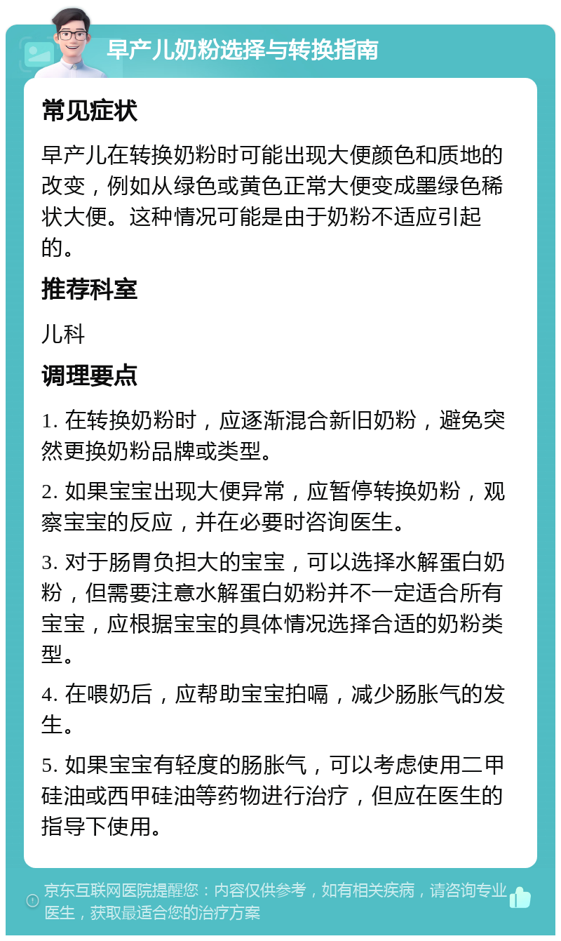 早产儿奶粉选择与转换指南 常见症状 早产儿在转换奶粉时可能出现大便颜色和质地的改变，例如从绿色或黄色正常大便变成墨绿色稀状大便。这种情况可能是由于奶粉不适应引起的。 推荐科室 儿科 调理要点 1. 在转换奶粉时，应逐渐混合新旧奶粉，避免突然更换奶粉品牌或类型。 2. 如果宝宝出现大便异常，应暂停转换奶粉，观察宝宝的反应，并在必要时咨询医生。 3. 对于肠胃负担大的宝宝，可以选择水解蛋白奶粉，但需要注意水解蛋白奶粉并不一定适合所有宝宝，应根据宝宝的具体情况选择合适的奶粉类型。 4. 在喂奶后，应帮助宝宝拍嗝，减少肠胀气的发生。 5. 如果宝宝有轻度的肠胀气，可以考虑使用二甲硅油或西甲硅油等药物进行治疗，但应在医生的指导下使用。