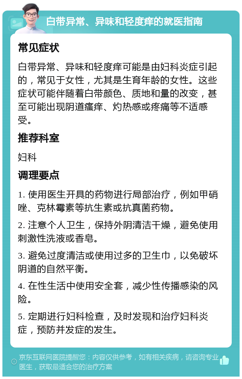 白带异常、异味和轻度痒的就医指南 常见症状 白带异常、异味和轻度痒可能是由妇科炎症引起的，常见于女性，尤其是生育年龄的女性。这些症状可能伴随着白带颜色、质地和量的改变，甚至可能出现阴道瘙痒、灼热感或疼痛等不适感受。 推荐科室 妇科 调理要点 1. 使用医生开具的药物进行局部治疗，例如甲硝唑、克林霉素等抗生素或抗真菌药物。 2. 注意个人卫生，保持外阴清洁干燥，避免使用刺激性洗液或香皂。 3. 避免过度清洁或使用过多的卫生巾，以免破坏阴道的自然平衡。 4. 在性生活中使用安全套，减少性传播感染的风险。 5. 定期进行妇科检查，及时发现和治疗妇科炎症，预防并发症的发生。