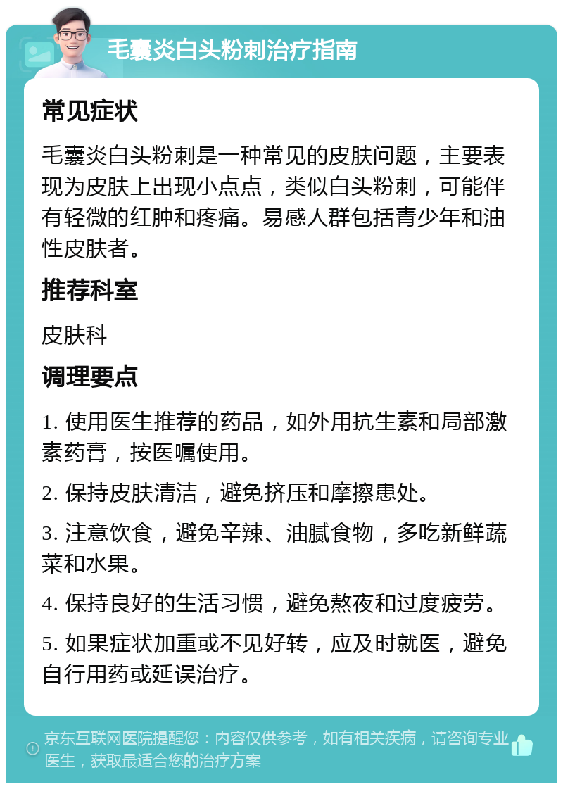 毛囊炎白头粉刺治疗指南 常见症状 毛囊炎白头粉刺是一种常见的皮肤问题，主要表现为皮肤上出现小点点，类似白头粉刺，可能伴有轻微的红肿和疼痛。易感人群包括青少年和油性皮肤者。 推荐科室 皮肤科 调理要点 1. 使用医生推荐的药品，如外用抗生素和局部激素药膏，按医嘱使用。 2. 保持皮肤清洁，避免挤压和摩擦患处。 3. 注意饮食，避免辛辣、油腻食物，多吃新鲜蔬菜和水果。 4. 保持良好的生活习惯，避免熬夜和过度疲劳。 5. 如果症状加重或不见好转，应及时就医，避免自行用药或延误治疗。