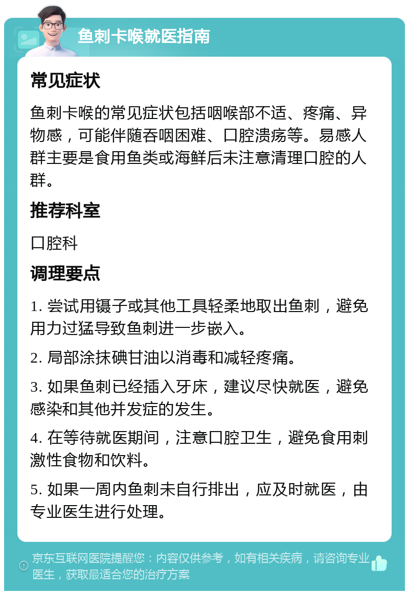 鱼刺卡喉就医指南 常见症状 鱼刺卡喉的常见症状包括咽喉部不适、疼痛、异物感，可能伴随吞咽困难、口腔溃疡等。易感人群主要是食用鱼类或海鲜后未注意清理口腔的人群。 推荐科室 口腔科 调理要点 1. 尝试用镊子或其他工具轻柔地取出鱼刺，避免用力过猛导致鱼刺进一步嵌入。 2. 局部涂抹碘甘油以消毒和减轻疼痛。 3. 如果鱼刺已经插入牙床，建议尽快就医，避免感染和其他并发症的发生。 4. 在等待就医期间，注意口腔卫生，避免食用刺激性食物和饮料。 5. 如果一周内鱼刺未自行排出，应及时就医，由专业医生进行处理。