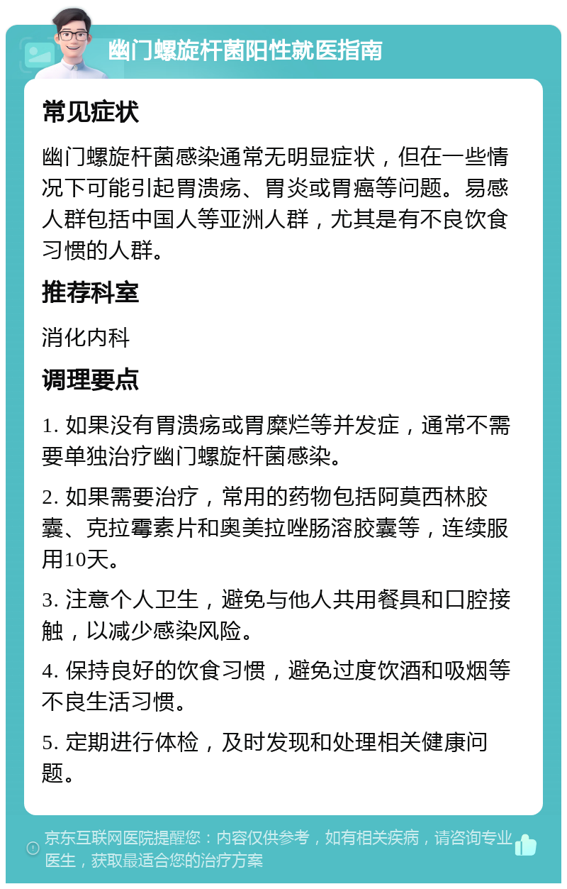 幽门螺旋杆菌阳性就医指南 常见症状 幽门螺旋杆菌感染通常无明显症状，但在一些情况下可能引起胃溃疡、胃炎或胃癌等问题。易感人群包括中国人等亚洲人群，尤其是有不良饮食习惯的人群。 推荐科室 消化内科 调理要点 1. 如果没有胃溃疡或胃糜烂等并发症，通常不需要单独治疗幽门螺旋杆菌感染。 2. 如果需要治疗，常用的药物包括阿莫西林胶囊、克拉霉素片和奥美拉唑肠溶胶囊等，连续服用10天。 3. 注意个人卫生，避免与他人共用餐具和口腔接触，以减少感染风险。 4. 保持良好的饮食习惯，避免过度饮酒和吸烟等不良生活习惯。 5. 定期进行体检，及时发现和处理相关健康问题。