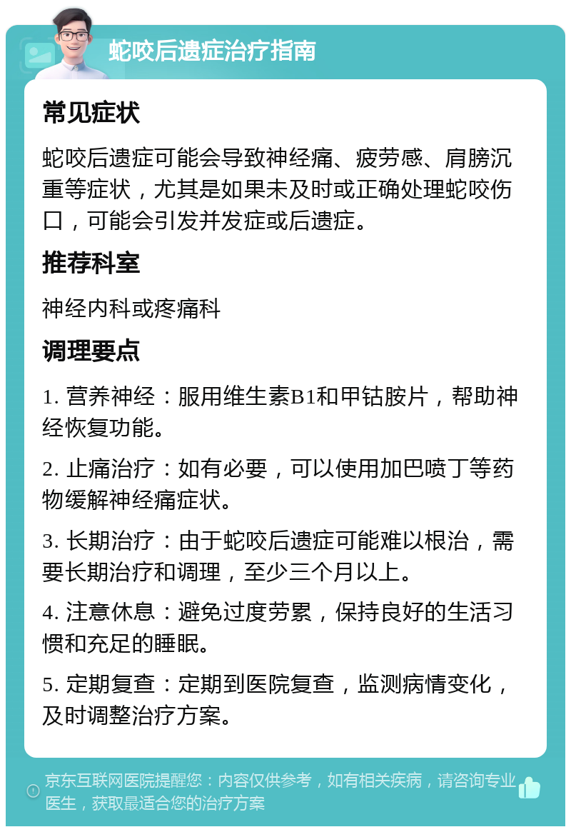 蛇咬后遗症治疗指南 常见症状 蛇咬后遗症可能会导致神经痛、疲劳感、肩膀沉重等症状，尤其是如果未及时或正确处理蛇咬伤口，可能会引发并发症或后遗症。 推荐科室 神经内科或疼痛科 调理要点 1. 营养神经：服用维生素B1和甲钴胺片，帮助神经恢复功能。 2. 止痛治疗：如有必要，可以使用加巴喷丁等药物缓解神经痛症状。 3. 长期治疗：由于蛇咬后遗症可能难以根治，需要长期治疗和调理，至少三个月以上。 4. 注意休息：避免过度劳累，保持良好的生活习惯和充足的睡眠。 5. 定期复查：定期到医院复查，监测病情变化，及时调整治疗方案。