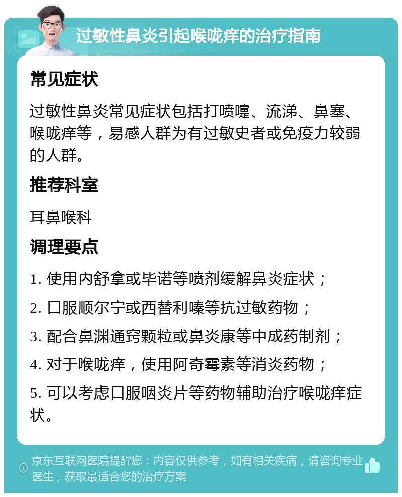 过敏性鼻炎引起喉咙痒的治疗指南 常见症状 过敏性鼻炎常见症状包括打喷嚏、流涕、鼻塞、喉咙痒等，易感人群为有过敏史者或免疫力较弱的人群。 推荐科室 耳鼻喉科 调理要点 1. 使用内舒拿或毕诺等喷剂缓解鼻炎症状； 2. 口服顺尔宁或西替利嗪等抗过敏药物； 3. 配合鼻渊通窍颗粒或鼻炎康等中成药制剂； 4. 对于喉咙痒，使用阿奇霉素等消炎药物； 5. 可以考虑口服咽炎片等药物辅助治疗喉咙痒症状。