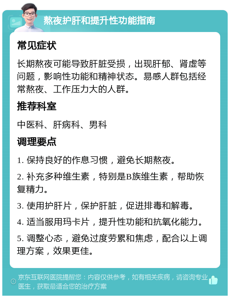 熬夜护肝和提升性功能指南 常见症状 长期熬夜可能导致肝脏受损，出现肝郁、肾虚等问题，影响性功能和精神状态。易感人群包括经常熬夜、工作压力大的人群。 推荐科室 中医科、肝病科、男科 调理要点 1. 保持良好的作息习惯，避免长期熬夜。 2. 补充多种维生素，特别是B族维生素，帮助恢复精力。 3. 使用护肝片，保护肝脏，促进排毒和解毒。 4. 适当服用玛卡片，提升性功能和抗氧化能力。 5. 调整心态，避免过度劳累和焦虑，配合以上调理方案，效果更佳。