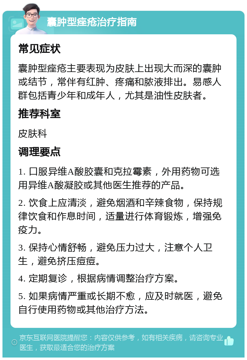 囊肿型痤疮治疗指南 常见症状 囊肿型痤疮主要表现为皮肤上出现大而深的囊肿或结节，常伴有红肿、疼痛和脓液排出。易感人群包括青少年和成年人，尤其是油性皮肤者。 推荐科室 皮肤科 调理要点 1. 口服异维A酸胶囊和克拉霉素，外用药物可选用异维A酸凝胶或其他医生推荐的产品。 2. 饮食上应清淡，避免烟酒和辛辣食物，保持规律饮食和作息时间，适量进行体育锻炼，增强免疫力。 3. 保持心情舒畅，避免压力过大，注意个人卫生，避免挤压痘痘。 4. 定期复诊，根据病情调整治疗方案。 5. 如果病情严重或长期不愈，应及时就医，避免自行使用药物或其他治疗方法。