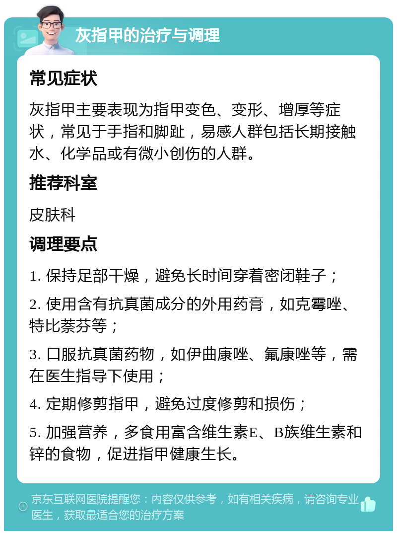 灰指甲的治疗与调理 常见症状 灰指甲主要表现为指甲变色、变形、增厚等症状，常见于手指和脚趾，易感人群包括长期接触水、化学品或有微小创伤的人群。 推荐科室 皮肤科 调理要点 1. 保持足部干燥，避免长时间穿着密闭鞋子； 2. 使用含有抗真菌成分的外用药膏，如克霉唑、特比萘芬等； 3. 口服抗真菌药物，如伊曲康唑、氟康唑等，需在医生指导下使用； 4. 定期修剪指甲，避免过度修剪和损伤； 5. 加强营养，多食用富含维生素E、B族维生素和锌的食物，促进指甲健康生长。