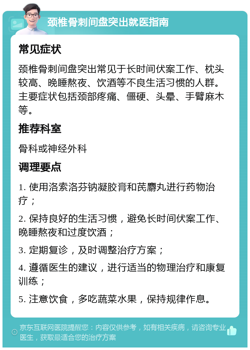 颈椎骨刺间盘突出就医指南 常见症状 颈椎骨刺间盘突出常见于长时间伏案工作、枕头较高、晚睡熬夜、饮酒等不良生活习惯的人群。主要症状包括颈部疼痛、僵硬、头晕、手臂麻木等。 推荐科室 骨科或神经外科 调理要点 1. 使用洛索洛芬钠凝胶膏和芪麝丸进行药物治疗； 2. 保持良好的生活习惯，避免长时间伏案工作、晚睡熬夜和过度饮酒； 3. 定期复诊，及时调整治疗方案； 4. 遵循医生的建议，进行适当的物理治疗和康复训练； 5. 注意饮食，多吃蔬菜水果，保持规律作息。