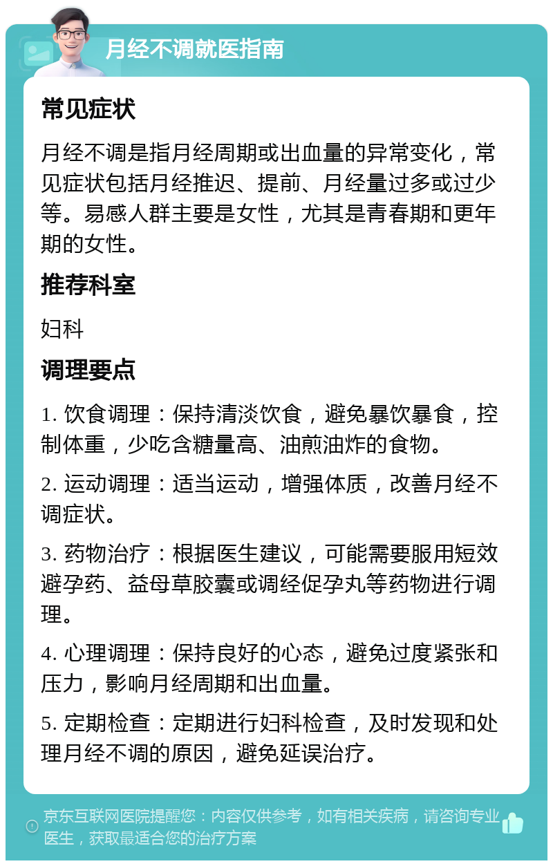 月经不调就医指南 常见症状 月经不调是指月经周期或出血量的异常变化，常见症状包括月经推迟、提前、月经量过多或过少等。易感人群主要是女性，尤其是青春期和更年期的女性。 推荐科室 妇科 调理要点 1. 饮食调理：保持清淡饮食，避免暴饮暴食，控制体重，少吃含糖量高、油煎油炸的食物。 2. 运动调理：适当运动，增强体质，改善月经不调症状。 3. 药物治疗：根据医生建议，可能需要服用短效避孕药、益母草胶囊或调经促孕丸等药物进行调理。 4. 心理调理：保持良好的心态，避免过度紧张和压力，影响月经周期和出血量。 5. 定期检查：定期进行妇科检查，及时发现和处理月经不调的原因，避免延误治疗。