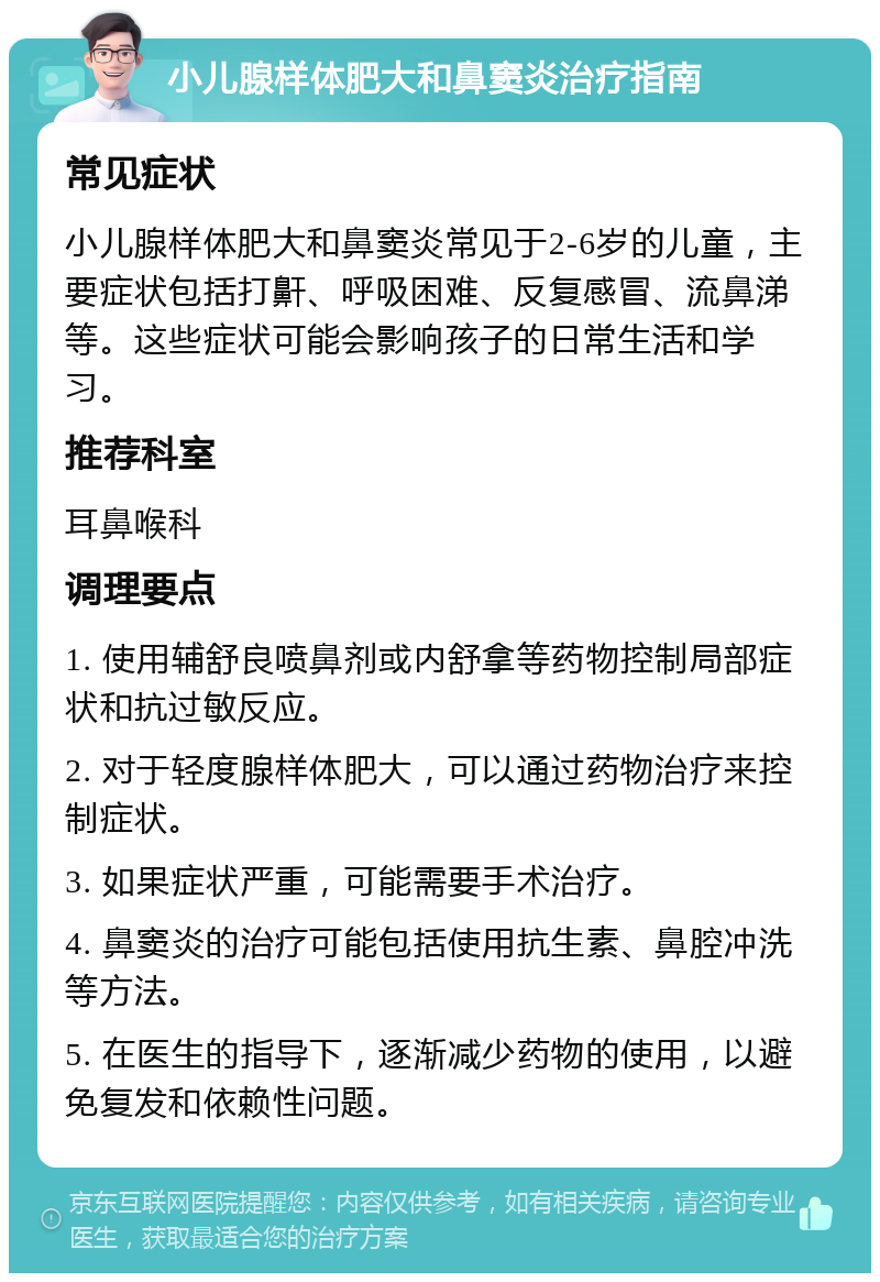 小儿腺样体肥大和鼻窦炎治疗指南 常见症状 小儿腺样体肥大和鼻窦炎常见于2-6岁的儿童，主要症状包括打鼾、呼吸困难、反复感冒、流鼻涕等。这些症状可能会影响孩子的日常生活和学习。 推荐科室 耳鼻喉科 调理要点 1. 使用辅舒良喷鼻剂或内舒拿等药物控制局部症状和抗过敏反应。 2. 对于轻度腺样体肥大，可以通过药物治疗来控制症状。 3. 如果症状严重，可能需要手术治疗。 4. 鼻窦炎的治疗可能包括使用抗生素、鼻腔冲洗等方法。 5. 在医生的指导下，逐渐减少药物的使用，以避免复发和依赖性问题。