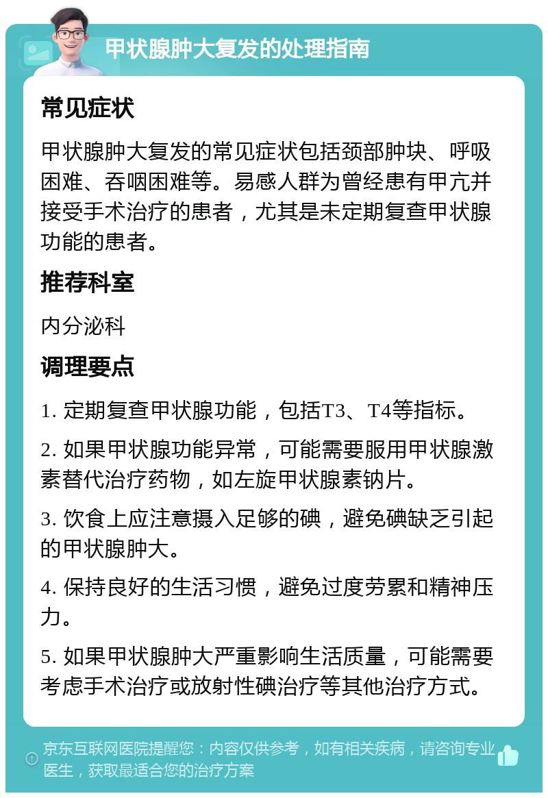 甲状腺肿大复发的处理指南 常见症状 甲状腺肿大复发的常见症状包括颈部肿块、呼吸困难、吞咽困难等。易感人群为曾经患有甲亢并接受手术治疗的患者，尤其是未定期复查甲状腺功能的患者。 推荐科室 内分泌科 调理要点 1. 定期复查甲状腺功能，包括T3、T4等指标。 2. 如果甲状腺功能异常，可能需要服用甲状腺激素替代治疗药物，如左旋甲状腺素钠片。 3. 饮食上应注意摄入足够的碘，避免碘缺乏引起的甲状腺肿大。 4. 保持良好的生活习惯，避免过度劳累和精神压力。 5. 如果甲状腺肿大严重影响生活质量，可能需要考虑手术治疗或放射性碘治疗等其他治疗方式。