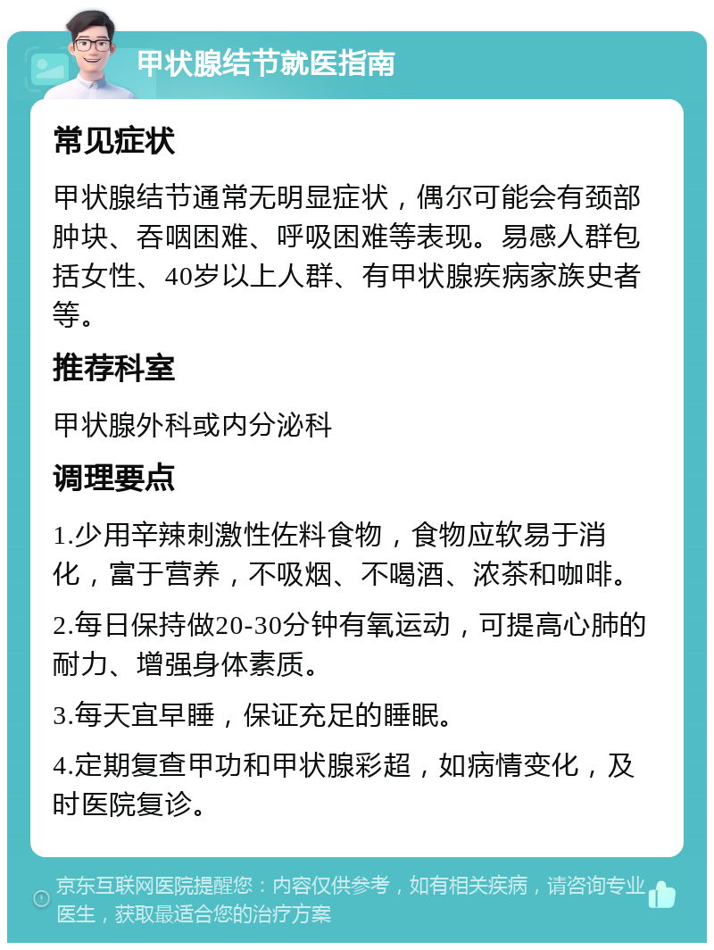 甲状腺结节就医指南 常见症状 甲状腺结节通常无明显症状，偶尔可能会有颈部肿块、吞咽困难、呼吸困难等表现。易感人群包括女性、40岁以上人群、有甲状腺疾病家族史者等。 推荐科室 甲状腺外科或内分泌科 调理要点 1.少用辛辣刺激性佐料食物，食物应软易于消化，富于营养，不吸烟、不喝酒、浓茶和咖啡。 2.每日保持做20-30分钟有氧运动，可提高心肺的耐力、增强身体素质。 3.每天宜早睡，保证充足的睡眠。 4.定期复查甲功和甲状腺彩超，如病情变化，及时医院复诊。