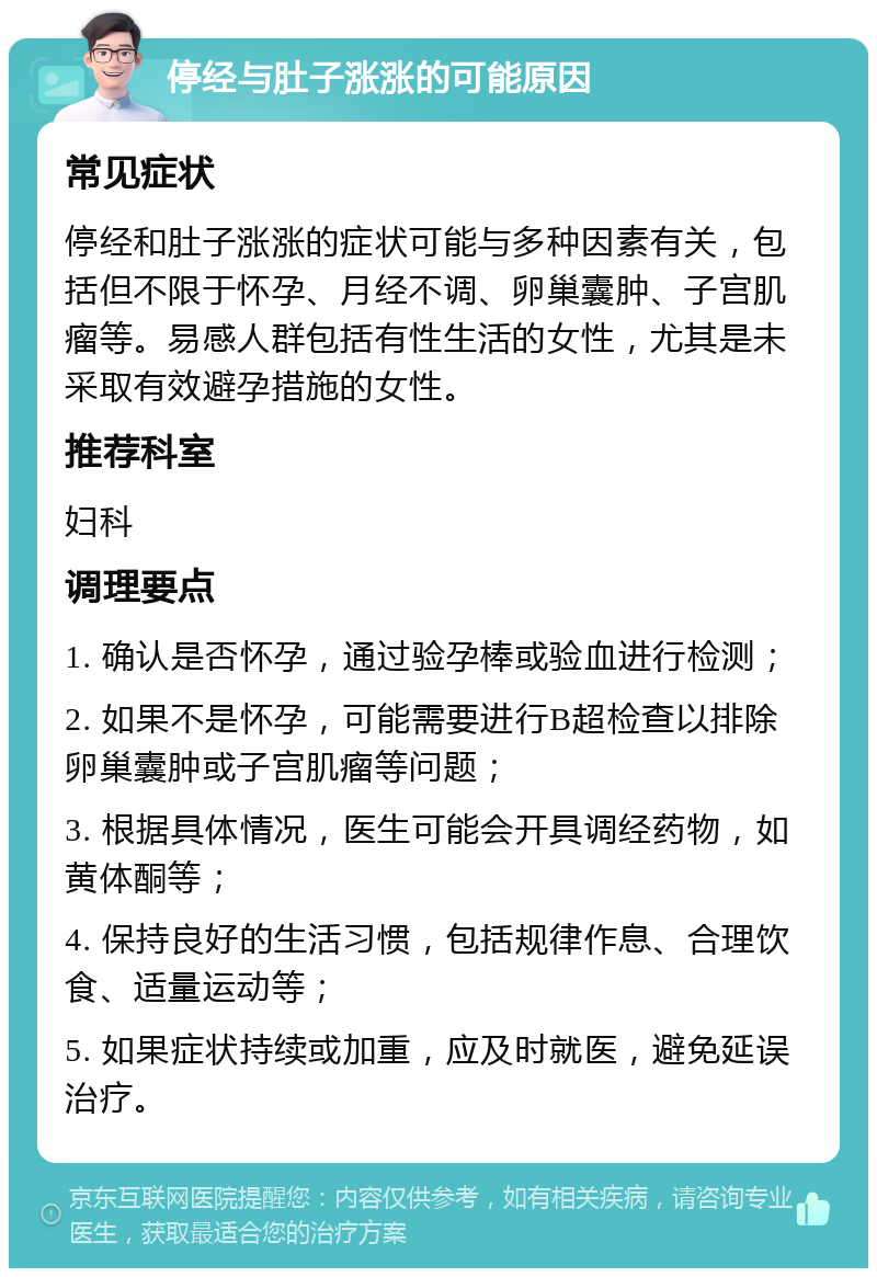 停经与肚子涨涨的可能原因 常见症状 停经和肚子涨涨的症状可能与多种因素有关，包括但不限于怀孕、月经不调、卵巢囊肿、子宫肌瘤等。易感人群包括有性生活的女性，尤其是未采取有效避孕措施的女性。 推荐科室 妇科 调理要点 1. 确认是否怀孕，通过验孕棒或验血进行检测； 2. 如果不是怀孕，可能需要进行B超检查以排除卵巢囊肿或子宫肌瘤等问题； 3. 根据具体情况，医生可能会开具调经药物，如黄体酮等； 4. 保持良好的生活习惯，包括规律作息、合理饮食、适量运动等； 5. 如果症状持续或加重，应及时就医，避免延误治疗。