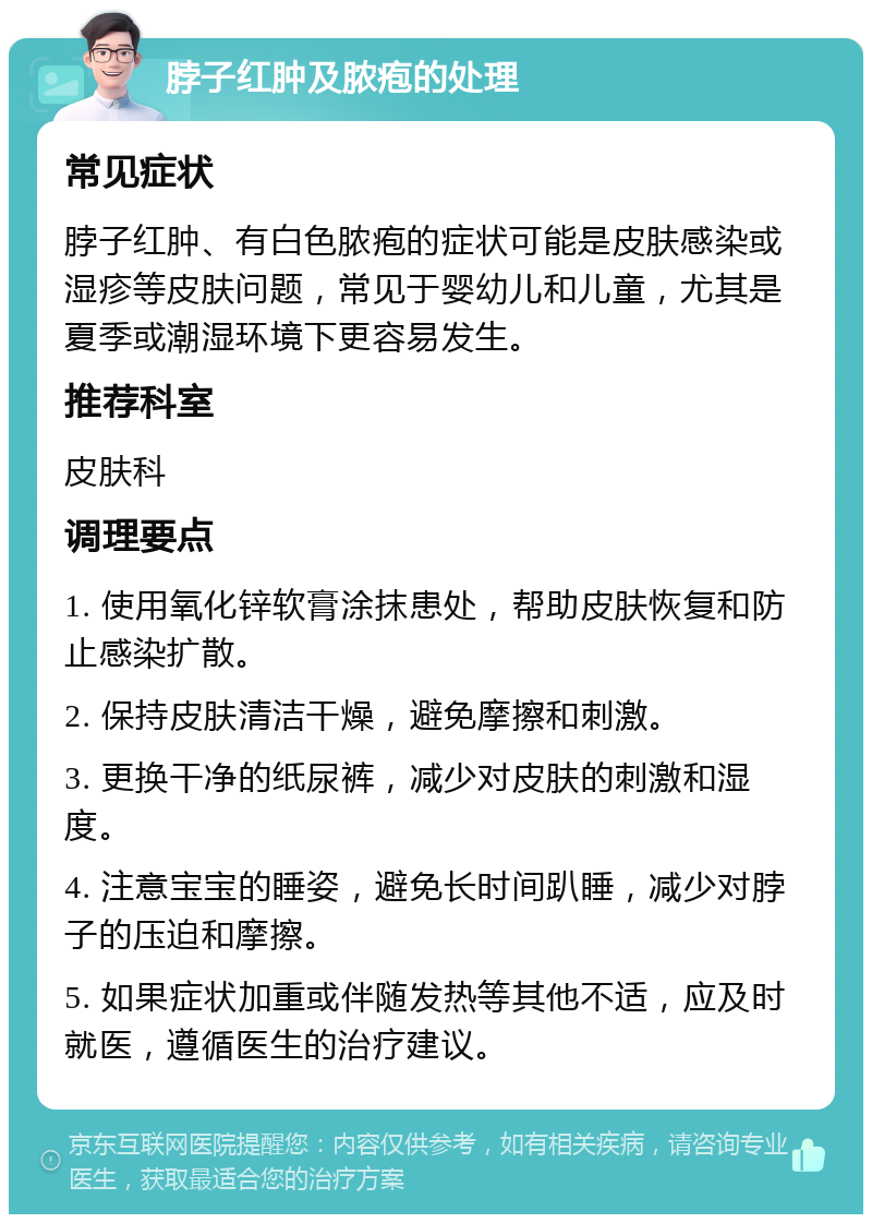 脖子红肿及脓疱的处理 常见症状 脖子红肿、有白色脓疱的症状可能是皮肤感染或湿疹等皮肤问题，常见于婴幼儿和儿童，尤其是夏季或潮湿环境下更容易发生。 推荐科室 皮肤科 调理要点 1. 使用氧化锌软膏涂抹患处，帮助皮肤恢复和防止感染扩散。 2. 保持皮肤清洁干燥，避免摩擦和刺激。 3. 更换干净的纸尿裤，减少对皮肤的刺激和湿度。 4. 注意宝宝的睡姿，避免长时间趴睡，减少对脖子的压迫和摩擦。 5. 如果症状加重或伴随发热等其他不适，应及时就医，遵循医生的治疗建议。