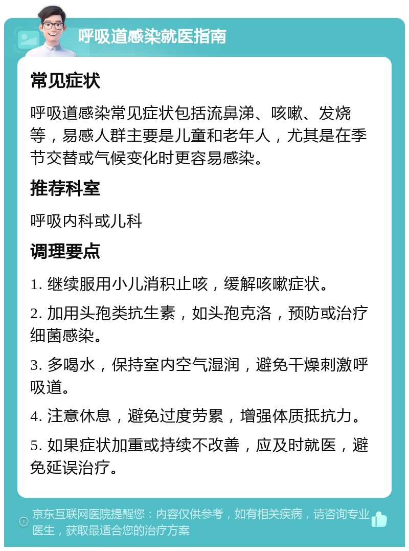 呼吸道感染就医指南 常见症状 呼吸道感染常见症状包括流鼻涕、咳嗽、发烧等，易感人群主要是儿童和老年人，尤其是在季节交替或气候变化时更容易感染。 推荐科室 呼吸内科或儿科 调理要点 1. 继续服用小儿消积止咳，缓解咳嗽症状。 2. 加用头孢类抗生素，如头孢克洛，预防或治疗细菌感染。 3. 多喝水，保持室内空气湿润，避免干燥刺激呼吸道。 4. 注意休息，避免过度劳累，增强体质抵抗力。 5. 如果症状加重或持续不改善，应及时就医，避免延误治疗。