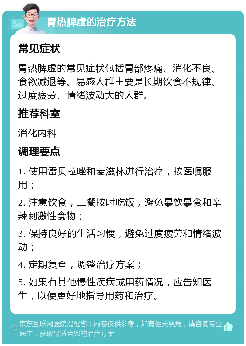 胃热脾虚的治疗方法 常见症状 胃热脾虚的常见症状包括胃部疼痛、消化不良、食欲减退等。易感人群主要是长期饮食不规律、过度疲劳、情绪波动大的人群。 推荐科室 消化内科 调理要点 1. 使用雷贝拉唑和麦滋林进行治疗，按医嘱服用； 2. 注意饮食，三餐按时吃饭，避免暴饮暴食和辛辣刺激性食物； 3. 保持良好的生活习惯，避免过度疲劳和情绪波动； 4. 定期复查，调整治疗方案； 5. 如果有其他慢性疾病或用药情况，应告知医生，以便更好地指导用药和治疗。