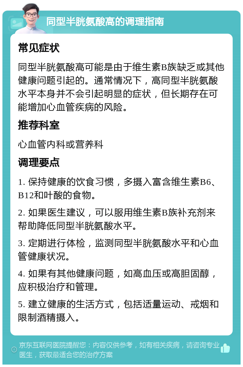 同型半胱氨酸高的调理指南 常见症状 同型半胱氨酸高可能是由于维生素B族缺乏或其他健康问题引起的。通常情况下，高同型半胱氨酸水平本身并不会引起明显的症状，但长期存在可能增加心血管疾病的风险。 推荐科室 心血管内科或营养科 调理要点 1. 保持健康的饮食习惯，多摄入富含维生素B6、B12和叶酸的食物。 2. 如果医生建议，可以服用维生素B族补充剂来帮助降低同型半胱氨酸水平。 3. 定期进行体检，监测同型半胱氨酸水平和心血管健康状况。 4. 如果有其他健康问题，如高血压或高胆固醇，应积极治疗和管理。 5. 建立健康的生活方式，包括适量运动、戒烟和限制酒精摄入。