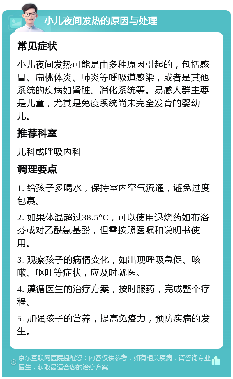 小儿夜间发热的原因与处理 常见症状 小儿夜间发热可能是由多种原因引起的，包括感冒、扁桃体炎、肺炎等呼吸道感染，或者是其他系统的疾病如肾脏、消化系统等。易感人群主要是儿童，尤其是免疫系统尚未完全发育的婴幼儿。 推荐科室 儿科或呼吸内科 调理要点 1. 给孩子多喝水，保持室内空气流通，避免过度包裹。 2. 如果体温超过38.5°C，可以使用退烧药如布洛芬或对乙酰氨基酚，但需按照医嘱和说明书使用。 3. 观察孩子的病情变化，如出现呼吸急促、咳嗽、呕吐等症状，应及时就医。 4. 遵循医生的治疗方案，按时服药，完成整个疗程。 5. 加强孩子的营养，提高免疫力，预防疾病的发生。