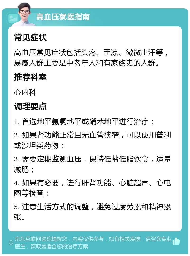 高血压就医指南 常见症状 高血压常见症状包括头疼、手凉、微微出汗等，易感人群主要是中老年人和有家族史的人群。 推荐科室 心内科 调理要点 1. 首选地平氨氯地平或硝苯地平进行治疗； 2. 如果肾功能正常且无血管狭窄，可以使用普利或沙坦类药物； 3. 需要定期监测血压，保持低盐低脂饮食，适量减肥； 4. 如果有必要，进行肝肾功能、心脏超声、心电图等检查； 5. 注意生活方式的调整，避免过度劳累和精神紧张。