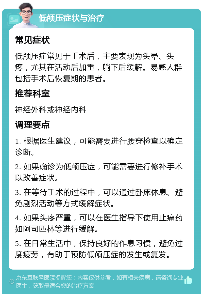 低颅压症状与治疗 常见症状 低颅压症常见于手术后，主要表现为头晕、头疼，尤其在活动后加重，躺下后缓解。易感人群包括手术后恢复期的患者。 推荐科室 神经外科或神经内科 调理要点 1. 根据医生建议，可能需要进行腰穿检查以确定诊断。 2. 如果确诊为低颅压症，可能需要进行修补手术以改善症状。 3. 在等待手术的过程中，可以通过卧床休息、避免剧烈活动等方式缓解症状。 4. 如果头疼严重，可以在医生指导下使用止痛药如阿司匹林等进行缓解。 5. 在日常生活中，保持良好的作息习惯，避免过度疲劳，有助于预防低颅压症的发生或复发。