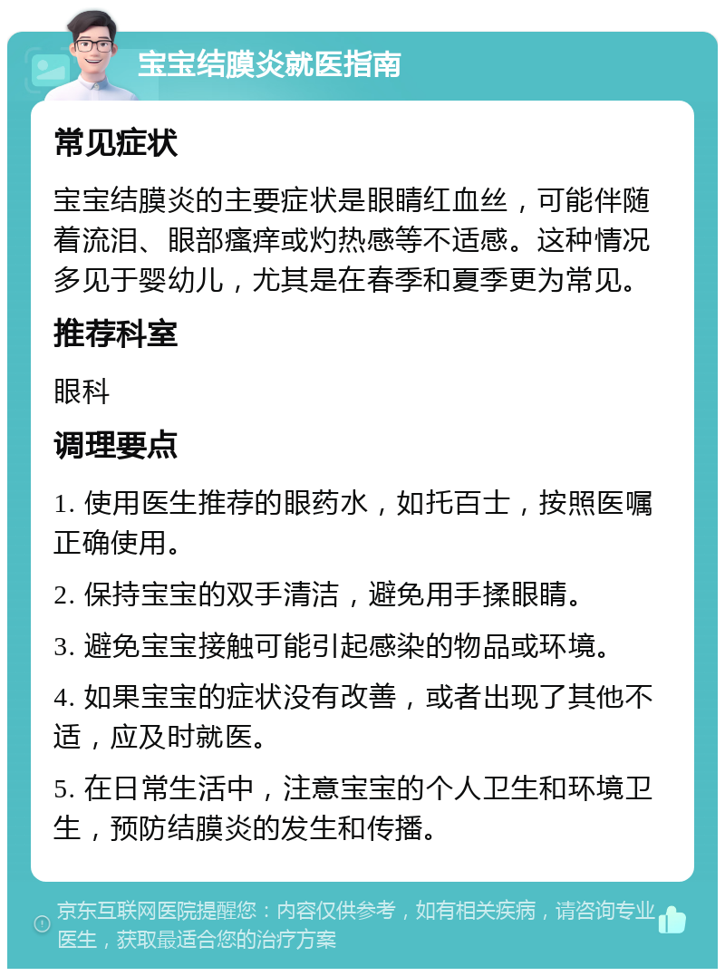 宝宝结膜炎就医指南 常见症状 宝宝结膜炎的主要症状是眼睛红血丝，可能伴随着流泪、眼部瘙痒或灼热感等不适感。这种情况多见于婴幼儿，尤其是在春季和夏季更为常见。 推荐科室 眼科 调理要点 1. 使用医生推荐的眼药水，如托百士，按照医嘱正确使用。 2. 保持宝宝的双手清洁，避免用手揉眼睛。 3. 避免宝宝接触可能引起感染的物品或环境。 4. 如果宝宝的症状没有改善，或者出现了其他不适，应及时就医。 5. 在日常生活中，注意宝宝的个人卫生和环境卫生，预防结膜炎的发生和传播。