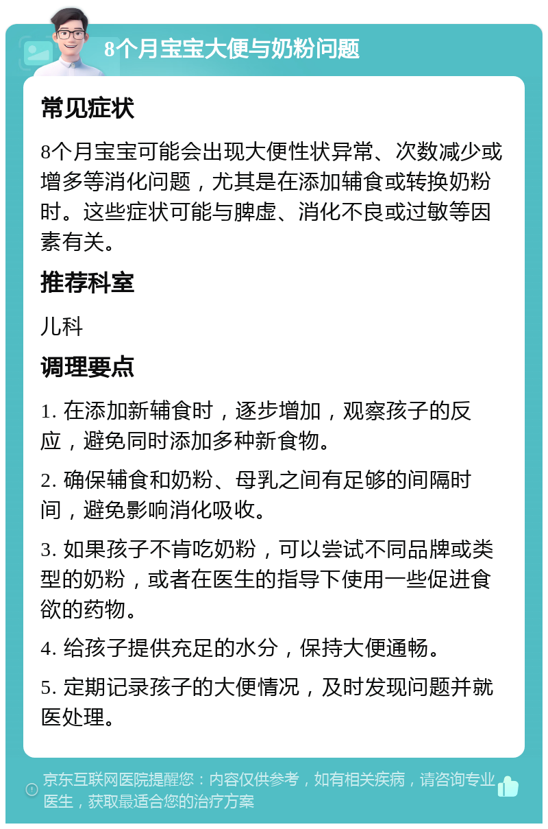 8个月宝宝大便与奶粉问题 常见症状 8个月宝宝可能会出现大便性状异常、次数减少或增多等消化问题，尤其是在添加辅食或转换奶粉时。这些症状可能与脾虚、消化不良或过敏等因素有关。 推荐科室 儿科 调理要点 1. 在添加新辅食时，逐步增加，观察孩子的反应，避免同时添加多种新食物。 2. 确保辅食和奶粉、母乳之间有足够的间隔时间，避免影响消化吸收。 3. 如果孩子不肯吃奶粉，可以尝试不同品牌或类型的奶粉，或者在医生的指导下使用一些促进食欲的药物。 4. 给孩子提供充足的水分，保持大便通畅。 5. 定期记录孩子的大便情况，及时发现问题并就医处理。