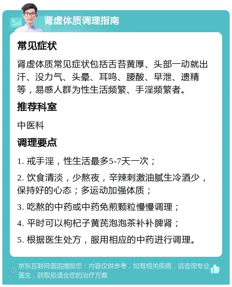 肾虚体质调理指南 常见症状 肾虚体质常见症状包括舌苔黄厚、头部一动就出汗、没力气、头晕、耳鸣、腰酸、早泄、遗精等，易感人群为性生活频繁、手淫频繁者。 推荐科室 中医科 调理要点 1. 戒手淫，性生活最多5-7天一次； 2. 饮食清淡，少熬夜，辛辣刺激油腻生冷酒少，保持好的心态；多运动加强体质； 3. 吃熬的中药或中药免煎颗粒慢慢调理； 4. 平时可以枸杞子黄芪泡泡茶补补脾肾； 5. 根据医生处方，服用相应的中药进行调理。