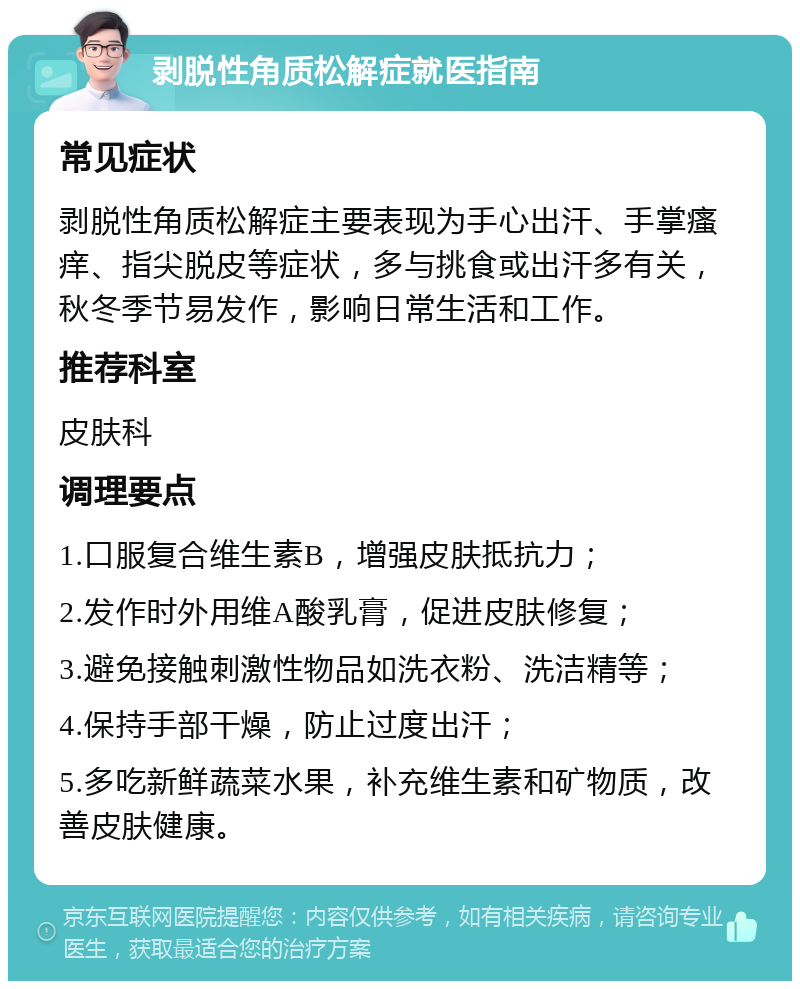 剥脱性角质松解症就医指南 常见症状 剥脱性角质松解症主要表现为手心出汗、手掌瘙痒、指尖脱皮等症状，多与挑食或出汗多有关，秋冬季节易发作，影响日常生活和工作。 推荐科室 皮肤科 调理要点 1.口服复合维生素B，增强皮肤抵抗力； 2.发作时外用维A酸乳膏，促进皮肤修复； 3.避免接触刺激性物品如洗衣粉、洗洁精等； 4.保持手部干燥，防止过度出汗； 5.多吃新鲜蔬菜水果，补充维生素和矿物质，改善皮肤健康。