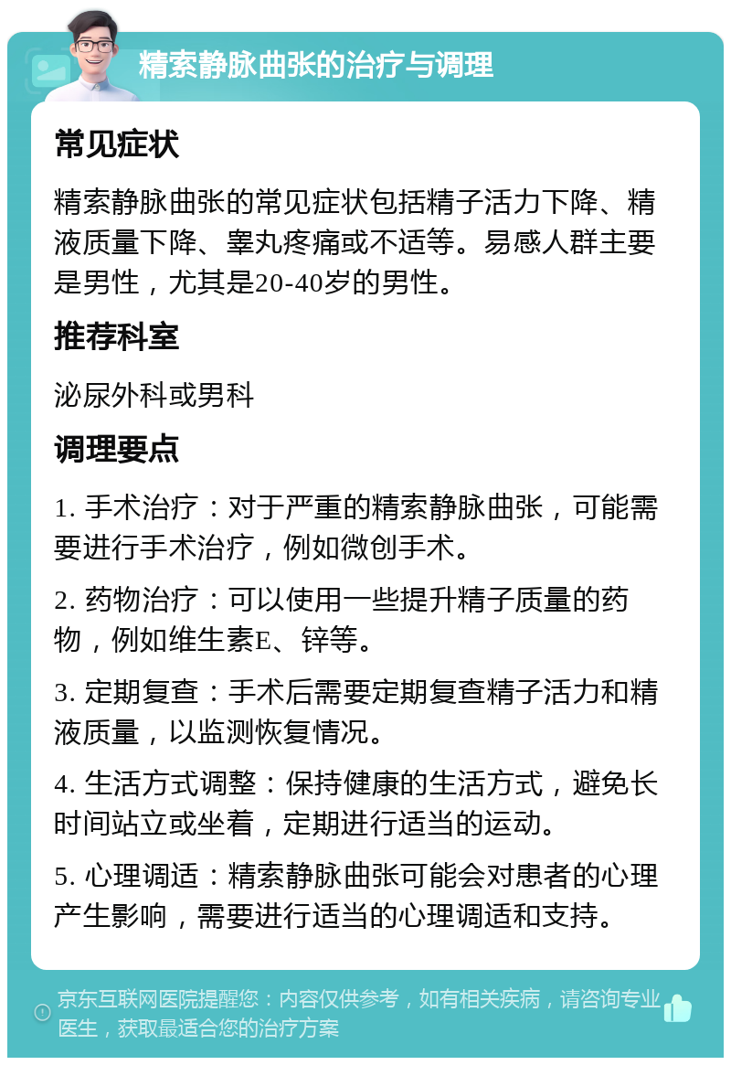 精索静脉曲张的治疗与调理 常见症状 精索静脉曲张的常见症状包括精子活力下降、精液质量下降、睾丸疼痛或不适等。易感人群主要是男性，尤其是20-40岁的男性。 推荐科室 泌尿外科或男科 调理要点 1. 手术治疗：对于严重的精索静脉曲张，可能需要进行手术治疗，例如微创手术。 2. 药物治疗：可以使用一些提升精子质量的药物，例如维生素E、锌等。 3. 定期复查：手术后需要定期复查精子活力和精液质量，以监测恢复情况。 4. 生活方式调整：保持健康的生活方式，避免长时间站立或坐着，定期进行适当的运动。 5. 心理调适：精索静脉曲张可能会对患者的心理产生影响，需要进行适当的心理调适和支持。