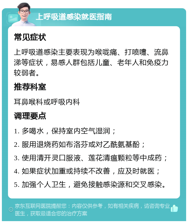 上呼吸道感染就医指南 常见症状 上呼吸道感染主要表现为喉咙痛、打喷嚏、流鼻涕等症状，易感人群包括儿童、老年人和免疫力较弱者。 推荐科室 耳鼻喉科或呼吸内科 调理要点 1. 多喝水，保持室内空气湿润； 2. 服用退烧药如布洛芬或对乙酰氨基酚； 3. 使用清开灵口服液、莲花清瘟颗粒等中成药； 4. 如果症状加重或持续不改善，应及时就医； 5. 加强个人卫生，避免接触感染源和交叉感染。