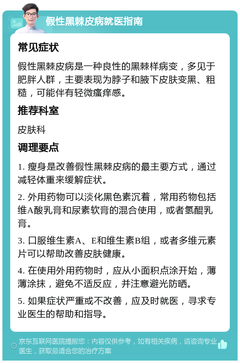 假性黑棘皮病就医指南 常见症状 假性黑棘皮病是一种良性的黑棘样病变，多见于肥胖人群，主要表现为脖子和腋下皮肤变黑、粗糙，可能伴有轻微瘙痒感。 推荐科室 皮肤科 调理要点 1. 瘦身是改善假性黑棘皮病的最主要方式，通过减轻体重来缓解症状。 2. 外用药物可以淡化黑色素沉着，常用药物包括维A酸乳膏和尿素软膏的混合使用，或者氢醌乳膏。 3. 口服维生素A、E和维生素B组，或者多维元素片可以帮助改善皮肤健康。 4. 在使用外用药物时，应从小面积点涂开始，薄薄涂抹，避免不适反应，并注意避光防晒。 5. 如果症状严重或不改善，应及时就医，寻求专业医生的帮助和指导。