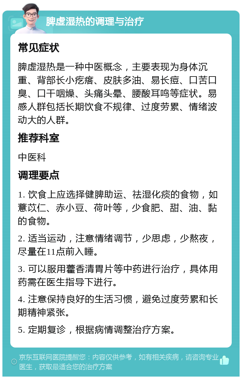 脾虚湿热的调理与治疗 常见症状 脾虚湿热是一种中医概念，主要表现为身体沉重、背部长小疙瘩、皮肤多油、易长痘、口苦口臭、口干咽燥、头痛头晕、腰酸耳鸣等症状。易感人群包括长期饮食不规律、过度劳累、情绪波动大的人群。 推荐科室 中医科 调理要点 1. 饮食上应选择健脾助运、祛湿化痰的食物，如薏苡仁、赤小豆、荷叶等，少食肥、甜、油、黏的食物。 2. 适当运动，注意情绪调节，少思虑，少熬夜，尽量在11点前入睡。 3. 可以服用藿香清胃片等中药进行治疗，具体用药需在医生指导下进行。 4. 注意保持良好的生活习惯，避免过度劳累和长期精神紧张。 5. 定期复诊，根据病情调整治疗方案。