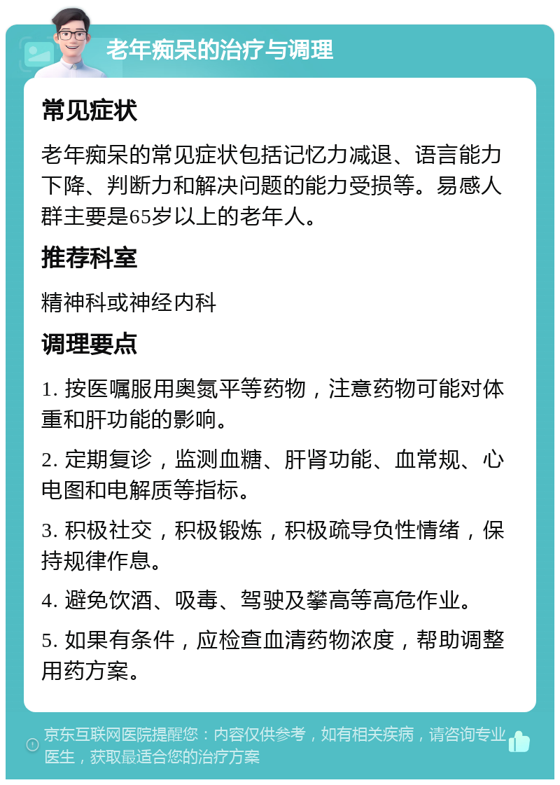 老年痴呆的治疗与调理 常见症状 老年痴呆的常见症状包括记忆力减退、语言能力下降、判断力和解决问题的能力受损等。易感人群主要是65岁以上的老年人。 推荐科室 精神科或神经内科 调理要点 1. 按医嘱服用奥氮平等药物，注意药物可能对体重和肝功能的影响。 2. 定期复诊，监测血糖、肝肾功能、血常规、心电图和电解质等指标。 3. 积极社交，积极锻炼，积极疏导负性情绪，保持规律作息。 4. 避免饮酒、吸毒、驾驶及攀高等高危作业。 5. 如果有条件，应检查血清药物浓度，帮助调整用药方案。