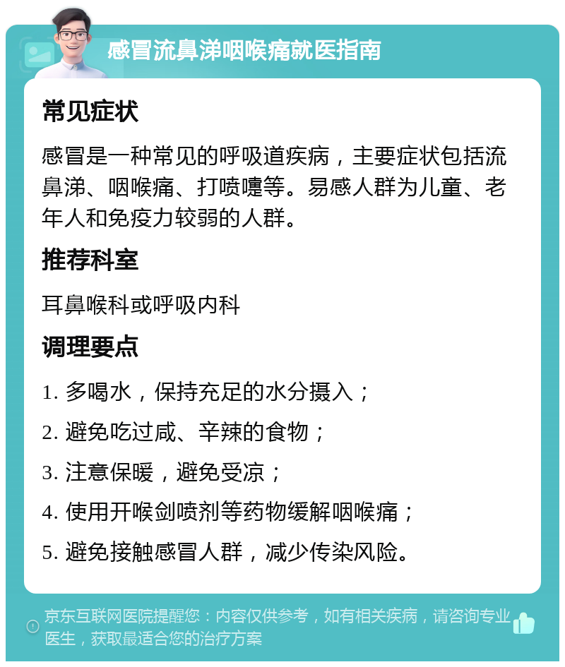 感冒流鼻涕咽喉痛就医指南 常见症状 感冒是一种常见的呼吸道疾病，主要症状包括流鼻涕、咽喉痛、打喷嚏等。易感人群为儿童、老年人和免疫力较弱的人群。 推荐科室 耳鼻喉科或呼吸内科 调理要点 1. 多喝水，保持充足的水分摄入； 2. 避免吃过咸、辛辣的食物； 3. 注意保暖，避免受凉； 4. 使用开喉剑喷剂等药物缓解咽喉痛； 5. 避免接触感冒人群，减少传染风险。