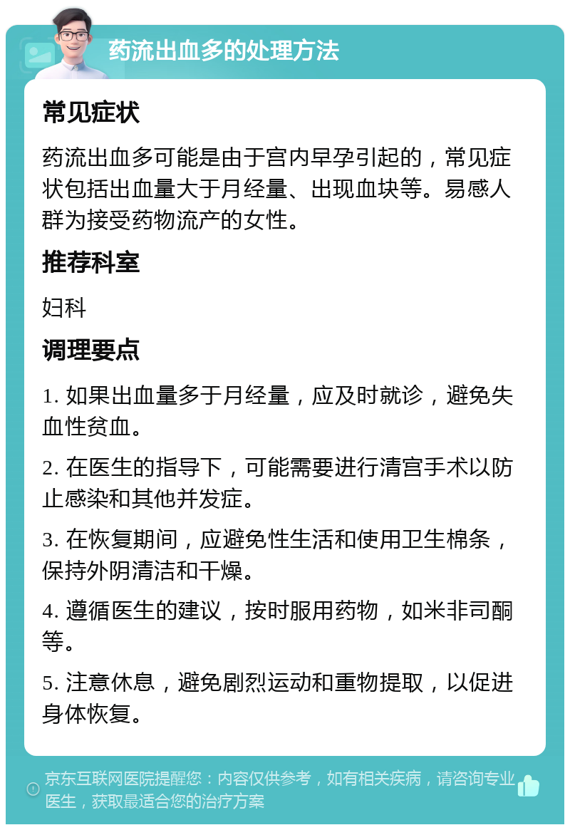 药流出血多的处理方法 常见症状 药流出血多可能是由于宫内早孕引起的，常见症状包括出血量大于月经量、出现血块等。易感人群为接受药物流产的女性。 推荐科室 妇科 调理要点 1. 如果出血量多于月经量，应及时就诊，避免失血性贫血。 2. 在医生的指导下，可能需要进行清宫手术以防止感染和其他并发症。 3. 在恢复期间，应避免性生活和使用卫生棉条，保持外阴清洁和干燥。 4. 遵循医生的建议，按时服用药物，如米非司酮等。 5. 注意休息，避免剧烈运动和重物提取，以促进身体恢复。